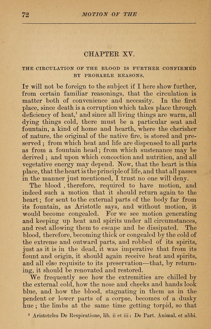 CHAPTER XV. THE CIRCULATION OF THE BLOOD IS FURTHER CONFIRMED BY PROBABLE REASONS. It will not be foreign to the subject if I here show further, from certain familiar reasonings, that the circulation is matter both of convenience and necessity. In the first place, since death is a corruption which takes place through deficiency of heat,1 and since all living things are warm, all dying things cold, there must be a particular seat and fountain, a kind of home and hearth, where the cherisher of nature, the original of the native fire, is stored and pre- served ; from which heat and life are dispensed to all parts as from a fountain head; from which sustenance may be derived ; and upon which concoction and nutrition, and all vegetative energy may depend. Now, that the heart is this place, that the heart is the principle of life, and that all passes in the manner just mentioned, I trust no one will deny. The blood , therefore, required to have motion, and indeed such a motion that it should return again to the heart; for sent to the external parts of the body far from its fountain, as Aristotle says, and without motion, it would become congealed. For we see motion generating and keeping up heat and spirits under all circumstances, and rest allowing them to escape and be dissipated. The blood, therefore, becoming thick or congealed by the cold of the extreme and outward parts, and robbed of its spirits, just as it is in the dead, it was imperative that from its fount and origin, it should again receive heat and spirits, and all else requisite to its preservation—that, by return- ing, it should be renovated and restored. We frequently see how the extremities are chilled by the external cold, how the nose and cheeks and hands look blue, and how the blood, stagnating in them as in the pendent or lower parts of a corpse, becomes of a dusky hue ; the limbs at the same time getting torpid, so that 1 Aristoteles De Respiratione, lib. ii et iii: De Part. Animal, et alibi.