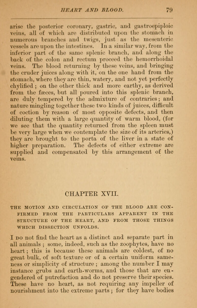 arise tin' posterior coronary, gastric, .nxl gastroepiploic veins, all of which arc distributed upon the Btomach in numerous branches and twigs, jusi as the mesenteric vessels are upon the intestines, [n a similar way, from the inferior pari of the Bame splenic branch, and along the back of the colon and rectum proceed i li<* hemorrhoidal veins. The blood returning by these reins, and bringing the cruder juices alone- wilh it, on the one hand from the Btomach, where thev are thin, watery, and not yet perfectly chylified ; on the other thick and more earthy, as derived from the fseces, but all poured into this splenic branch, are dulv tempered by the admixture of contraries; and nature mingling togel her these two kinds of juices, difficult of coction by reason of most opposite defects, and then diluting them with a large quantity of warm blood, (for we see that the quantity returned from the spleen must be very large when we contemplate the size of its arteries,) they are brought to the porta of the liver in a state of higher preparation. The defects of either extreme are supplied and compensated by this arrangement of the CHAPTER XVII. THE MOTION AND CIRCULATION OF THE BLOOD ARE CON- FIRMED FROM THE PARTICULARS APPARENT IN THE STRUCTURE OF THE HEART, AND FROM THOSE THINGS WHICH DISSECTION UNFOLDS. I do not find the heart as a distinct and separate part in all animals ; some, indeed, such as the zoophytes, have no heart; this is because these animals are coldest, of no gnat bulk, of soft texture or of a certain uniform same- ness or simplicity of structure ; among the number I may instance grubs and earth-worms, and those that are en- gendered of putrefaction and do not preserve their species. These have no heart, as not requiring any impeller of nourishment into the extreme parts ; for they have bodies