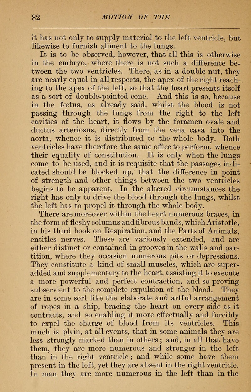 it has not only to supply material to the left ventricle, but likewise to furnish aliment to the lungs. It is to be observed, however, that all this is otherwise in the embryo, where there is not such a difference be- tween the two ventricles. There, as in a double nut, they are nearly equal in all respects, the apex of the right reach- ing to the apex of the left, so that the heart presents itself as a sort of double-pointed cone. And this is so, because in the fcetus, as already said, whilst the blood is not passing through the lungs from the right to the left cavities of the heart, it flows by the foramen ovale and ductus arteriosus, directly from the vena cava into the aorta, whence it is distributed to the whole body. Both ventricles have therefore the same office to perform, whence their equality of constitution. It is only when the lungs come to be used, and it is requisite that the passages indi- cated should be blocked up, that the difference in point of strength and other things between the two ventricles begins to be apparent. In the altered circumstances the right has only to drive the blood through the lungs, whilst the left has to propel it through the whole body. There are moreover within the heart numerous braces, in the form of fleshy columns andfibrous bands, which Aristotle, in his third book on Respiration, and the Parts of Animals, entitles nerves. These are variously extended, and are either distinct or contained in grooves in the walls and par- tition, where they occasion numerous pits or depressions. They constitute a kind of small muscles, which are super- added and supplementary to the heart, assisting it to execute a more powerful and perfect contraction, and so proving subservient to the complete expulsion of the blood. They are in some sort like the elaborate and artful arrangement of ropes in a ship, bracing the heart on every side as it contracts, and so enabling it more effectually and forcibly to expel the charge of blood from its ventricles. This much is plain, at all events, that in some animals they are less strongly marked than in others; and, in all that have them, they are more numerous and stronger in the left than in the right ventricle ; and while some have them present in the left, yet they are absent in the right ventricle. In man they are more numerous in the left than in the