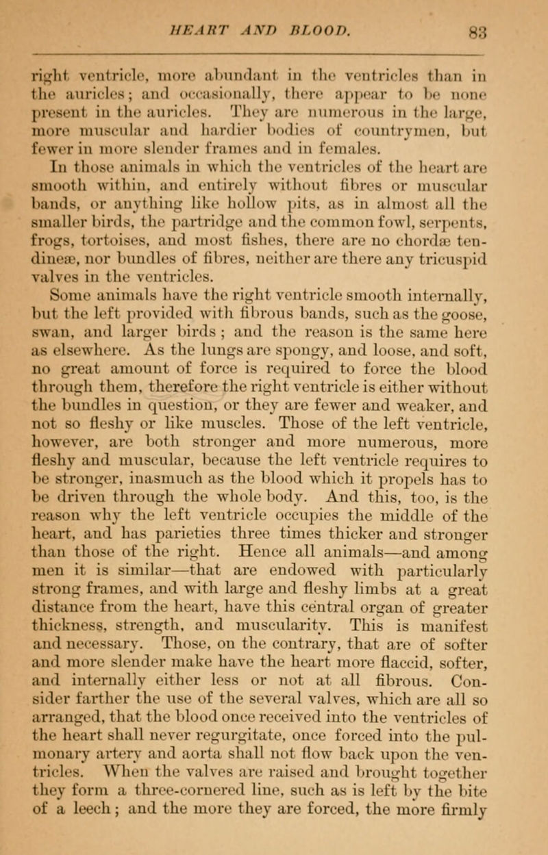 righl ventricle, more abundant in the ventricles than in the auricles; and occasionally, there appear to be none presenl in the auricles. They are numerous in the large, more muscular and tardier bodies <>t' countrymen, l>nt fewer in more slender frames and in females. In thus.' animals in which the ventricles of the heart are smooth within, and entirely without fibres or muscular bands, or anything like hollow pits, as in almost all the smaller birds, t he partridge and the common fowl, serpents, frogs, tortoises, and most fishes, there are no chords ten- dinea\ nor hum lies of fibres, neither are there any tricusj .ii 1 rail es in the ventricles. Some animals have the right ventricle smooth internally, hnt the left provided with fihrous bands, such as the goose, swan, and larger birds ; and the reason is the same here as elsewhere. As the lungs are Bpongy, and loose, and soft, no great amount of force is required to force the blood through them, therefore the righl ventricle is either without the bundles in question, or they are fewer and weaker, and not so fleshy or like muscles. Those of the left ventricle, however, are both stronger and more uumerous, more fleshy and muscular, because the left ventricle requires to be stronger, inasmuch as the blood which it propels has to he driven through the whole body. And this, too, is the reason why the left ventricle occupies the middle of the heart, and has parieties three times thicker and stronger than those of the right. Hence all animals—and among men it is similar—that are endowed with particularly Strong frames, and with large and fleshy limbs at a great distance from the heart, have this central organ of greater thickness, strength, and muscularity. This is manifest and necessary. Those, on the contrary, that are of softer and more slender make have the heart more flaccid, softer, and internally either less or not at all fibrous. Con- sider farther the use of the several valves, which are all so arranged, that the blood once received into the ventricles of the heart shall never regurgitate, once forced into the pul- monary artery and aorta shall not flow hack upon the ven- tricles. When the valves are raised and broughl together they form a three-cornered line, such as is loft by the bite of a leech; and the more they are forced, the more firmly