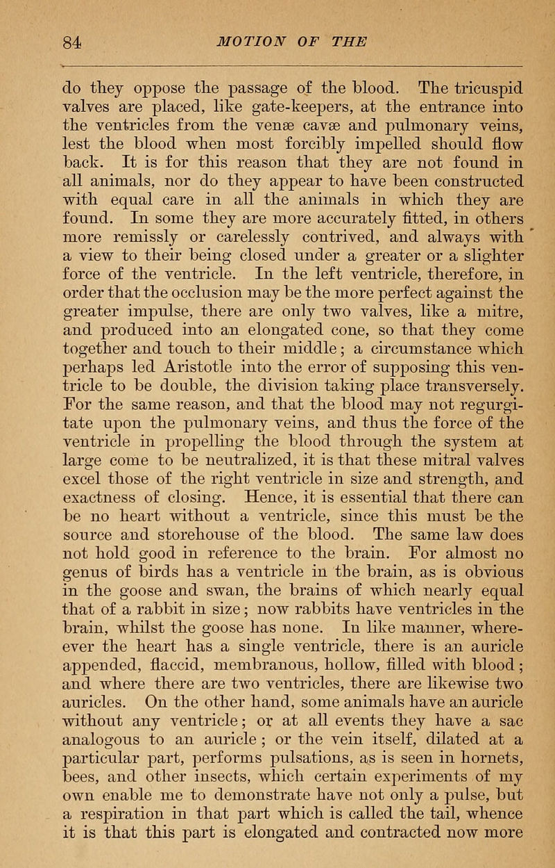 do they oppose the passage of the blood. The tricuspid valves are placed, like gate-keepers, at the entrance into the ventricles from the venae cavae and pulmonary veins, lest the blood when most forcibly impelled should flow back. It is for this reason that they are not found in all animals, nor do they appear to have been constructed with equal care in all the animals in which they are found. In some they are more accurately fitted, in others more remissly or carelessly contrived, and always with a view to their being closed under a greater or a slighter force of the ventricle. In the left ventricle, therefore, in order that the occlusion may be the more perfect against the greater impulse, there are only two valves, like a mitre, and produced into an elongated cone, so that they come together and touch to their middle; a circumstance which perhaps led Aristotle into the error of supposing this ven- tricle to be double, the division taking place transversely. For the same reason, and that the blood may not regurgi- tate upon the pulmonary veins, and thus the force of the ventricle in propelling the blood through the system at large come to be neutralized, it is that these mitral valves excel those of the right ventricle in size and strength, and exactness of closing. Hence, it is essential that there can be no heart without a ventricle, since this must be the source and storehouse of the blood. The same law does not hold good in reference to the brain. For almost no genus of birds has a ventricle in the brain, as is obvious in the goose and swan, the brains of which nearly equal that of a rabbit in size; now rabbits have ventricles in the brain, whilst the goose has none. In like manner, where- ever the heart has a single ventricle, there is an auricle appended, flaccid, membranous, hollow, filled with blood ; and where there are two ventricles, there are likewise two auricles. On the other hand, some animals have an auricle without any ventricle; or at all events they have a sac analogous to an auricle ; or the vein itself, dilated at a particular part, performs pulsations, as is seen in hornets, bees, and other insects, which certain experiments of my own enable me to demonstrate have not only a pulse, but a respiration in that part which is called the tail, whence it is that this part is elongated and contracted now more