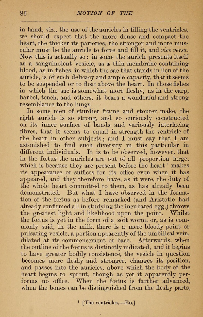 iii hand, viz., the use of the auricles in filling the ventricles, we should expect that the more dense and compact the heart, the thicker its parieties, the stronger and more mus- cular must be the auricle to force and fill it, and vice versa. Now this is actually so: in some the auricle presents itself as a sanguinolent vesicle, as a thin membrane containing blood, as in fishes, in which the sac that stands in lieu of the auricle, is of such delicacy and ample capacity, that it seems to be suspended or to float above the heart. In those fishes in which the sac is somewhat more fleshy, as in the carp, barbel, tench, and others, it bears a wonderful and strong resemblance to the lungs. In some men of sturdier frame and stouter make, the right auricle is so strong, and so curiously constructed on its inner surface of bands and variously interlacing fibres, that it seems to equal in strength the ventricle of the heart in other subjects; and I must say that I am astonished to find such diversity in this particular in differeat individuals. It is to be observed, however, that in the foetus the auricles are out of all proportion large, which is because they are present before the heart] makes its appearance or suffices for its office even when it has appeared, and they therefore have, as it were, the duty of the whole heart committed to them, as has already been demonstrated. But what I have observed in the forma- tion of the foetus as before remarked (and Aristotle had already confirmed all in studying the incubated egg,) throws the greatest light and likelihood upon the point. Whilst the fcetus is yet in the form of a soft worm, or, as is com- monly said, in the milk, there is a mere bloody point or pulsating vesicle, a portion apparently of the umbilical vein, dilated at its commencement or base. Afterwards, when the outline of the foetus is distinctly indicated, and it begins to have greater bodily consistence, the vesicle in question becomes more fleshy and stronger, changes its position, and passes into the auricles, above which the body of the heart begins to sprout, though as yet it apparently per- forms no office. When the foetus is farther advanced, when the bones can be distinguished from the fleshy parts, 1 [The ventricles.—Ed.]