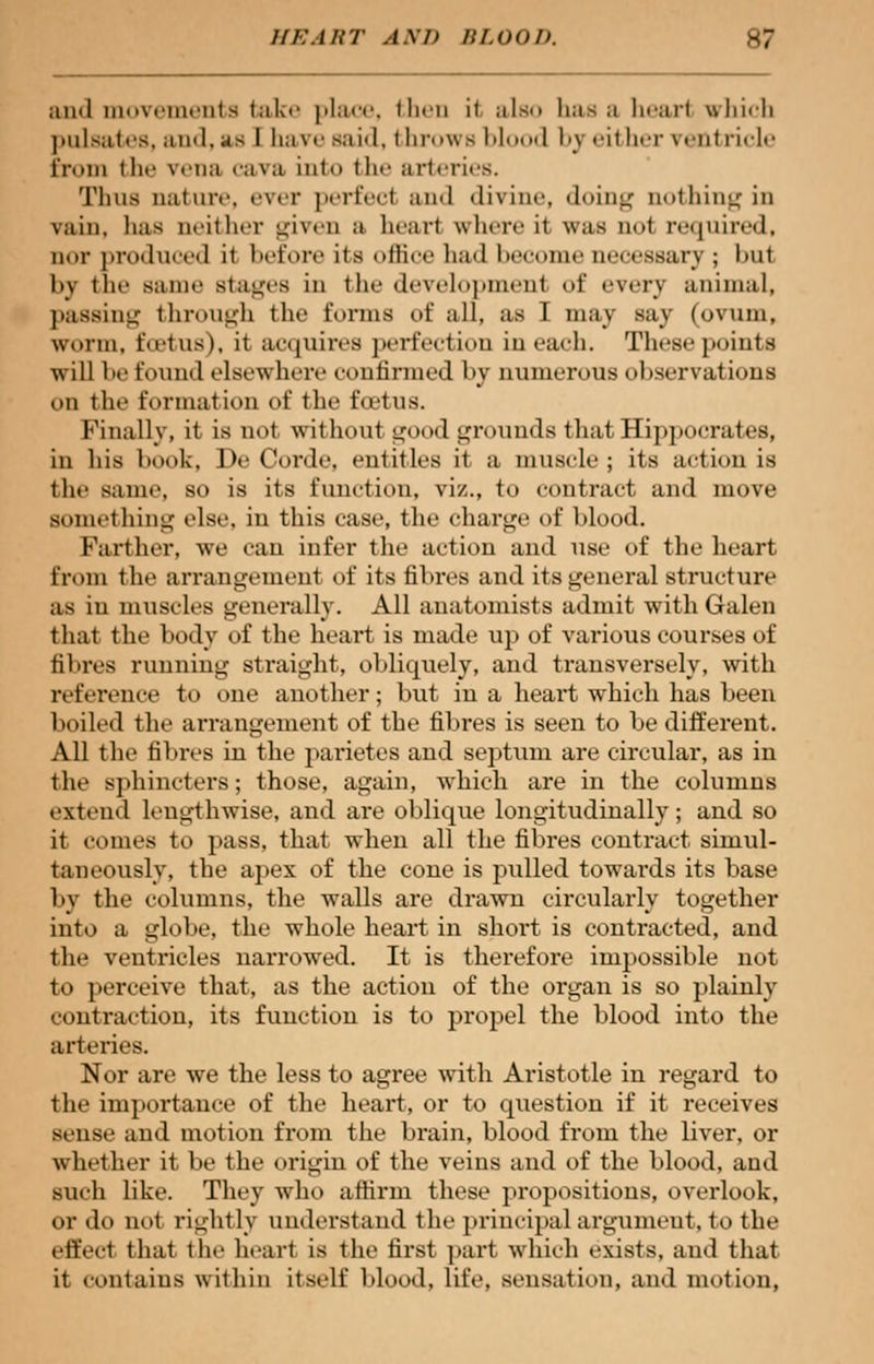 and movements take place, then it also has a bear! which pulsates, and, as I have said, throws blood by either ventricle Erom tli«' vena cava into tin- arteries. Thus nature, ever perfect and divine, doing nothing in vain, has neither given ii heart where it was not required, nor produced it before its office had heroine necessan ; hut by the same Btages ill t he development of every animal, passing through the forms of all, as I may say (ovum, worm, lotus), it acquires perfection in each. These points will he found elsewhere confirmed by numerous observations on the formation of the foetus. Finally, it is not without good grounds that Hippocrates, in his book, De Corde, entitles it a muscle; its action is the same, so is its function, viz., to contract and move something else, in this case, the charge of hlood. Farther, Ave can infer the action and use of the heart from the arrangemenl of its fibres and its general structure as in muscles generally. All anatomists admit with Galen that the body of the heart is made up of various courses of fibres running straight, obliquely, and transversely, with reference to one another; but in a heart which has been boiled the arrangement of the fibres is seen to be different. All the fibres in the parietes and septum are circular, as in the sphincters; those, again, which are in the columns extend Lengthwise, and are oblique longitudinally; and so it comes to pass, that when all the fibres contract simul- taneously, the apex of the cone is pulled towards its base by the columns, the walls are drawn circularly together into a globe, the whole heart in short is contracted, and the ventricles narrowed. It is therefore impossible not to perceive that, as the action of the organ is so plainly contraction, its function is to propel the blood into the arteries. Nor are we the less to agree with Aristotle in regard to the importance of the heart, or to question if it receives sense and motion from the brain, blood from the liver, or whether it be the origin of the veins and of the blood, and such like. They who affirm these propositions, overlook, or do not rightly understand the principal argument, to the effect that the heart is the first part which exists, and that it contains within itself blood, life, sensation, and motion,