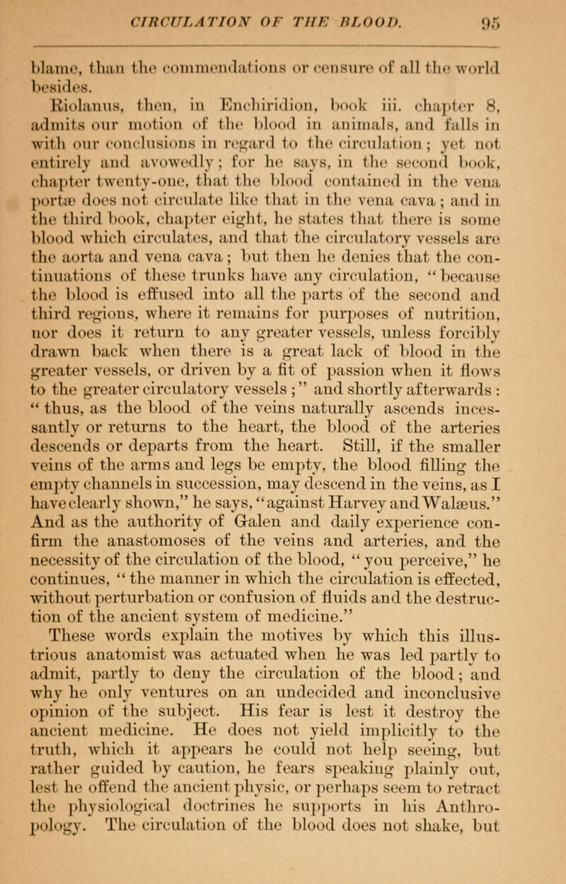 cincriiiiox or nil-: ru.no/>. >,>:, blame, than the commendations or censure of al] the world besides. Kiolanns, then, in Knehiridiou, book iii. chapter 8, admits our motion of the blood in animals, and mils in with our conclusions in regard to the circulation; ye1 qoI entirely and avowedly] Eor he Bays, in the second 1 »<><>1<. chapter twenty-one, thai the blood contained in the vena porta1 docs in>1 circulate like thai in the \ena cava ; and in the third book, chapter eight, he states thai there is sum.' blood which circulates, and thai the circulatory vessels are the aorta and vena cava ; hut ihen he denies that the con- tinuations of these trunks have any circulation,  because the blood is effused into all the parts of the second and third regions, where il remains for purposes of nutrition, nor does it return to any greater vessels, unless forcibly drawn back when there is a great lack of Mood in the greater vessels, or driven by a fit of passion when it flows to the greater circulatory vessels; and shortly afterwards: thus, as the blood of the veins naturally ascends inces- santly or returns to the heart, the blood of the arteries descends or departs from the heart. Still, if the smaller veins of the arms and legs be empty, the blood filling the empty channels in succession, may descend in the veins, as I have clearly shown, he says, against Harvey and Walseus. And as the authority of Galen and daily experience con- firm the anastomoses of the veins and arteries, and the necessity of the circulation of the blood, you perceive, he continues,  the manner in which the circulation is effected, without perturbation or confusion of fluids and the destruc- tion of the ancient system of medicine. These words explain the motives by which this illus- trious anatomist was actuated when he was led partly to admit, partly to deny the circulation of the blood; and why he only ventures on an undecided and inconclusive opinion of the subject. His fear is lest it destroy (he ancient medicine. He does not yield implicitly to the truth, which it appears he could not help seeing, but rather guided by caution, he feai's speaking plainly out, lest he offend the ancienl physic, or perhaps seem to retract the physiological doctrines he supports in his Anthro- pology. The circulation of the blood does not shake, but