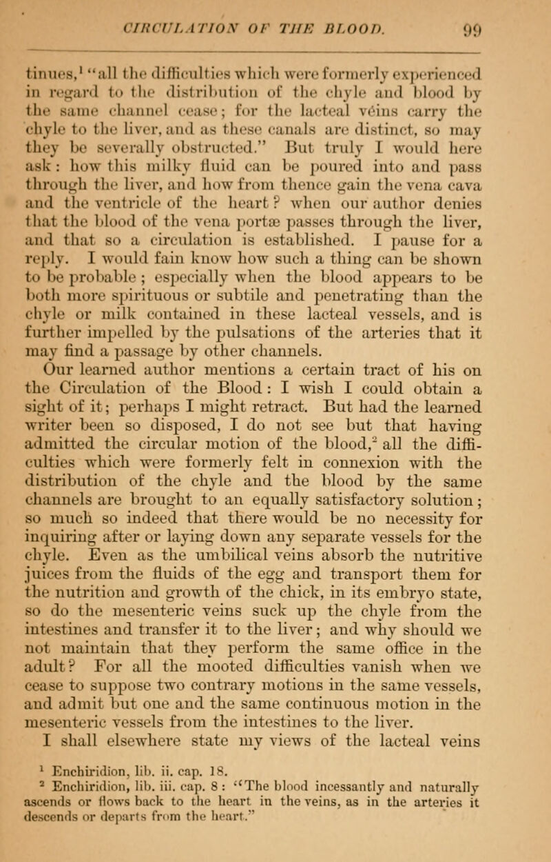 tin lies,1 all i li<' <liili< 'nit ics which were formerly experienced in regard to the distribution of the chyle and blood bj the same channel cease; Eor the lacteal veins earn the chyle to the liver,and as these canals are distinct, bo maj they be severally obstructed.'1 Bu1 truly 1 would here ask: how lliis milky fluid can DC DOUred into and pass through the liver, and how from thence gain the vena cava and the ventricle of the heart: when our author denies thai the Mood of the vena porta? passes through the liver, and that so a circulation is established'. I pause for a reply. I would fain know how such a thing can be shown to be probable; especially when the blood appears to be both more spirituous or subtile and penetrating than the chyle or milk contained in these lacteal vessels, and is further impelled by the pulsations of the arteries that it may find a passage by other channels. Our learned author mentions a certain tract of his on the Circulation of the Blood: I wish I could obtain a sight of it; perhaps I might retract. But had the learned writer been so disposed, I do not see but that having admitted the circular motion of the blood, all the diffi- culties which were formerly felt in connexion with the distribution of the chyle and the blood by the same channels are brought to an equally satisfactory solution; so much so indeed, that there would be no necessity for impairing after or laying down any separate vessels for the chyle. Even as the umbilical veins absorb the nutritive juices from the fluids of the egg and transport them for the nutrition and growth of the chick, in its embryo state, so do the mesenteric veins suck up the chyle from the intestines and transfer it to the liver; and why should we not maintain that they perform the same office in the adult? For all the mooted difficulties vanish when we cease to suppose two contrary motions in the same vessels, and admit but one and the same continuous motion in the mesenteric vessels from the intestines to the liver. 1 shall elsewhere state my views of the lacteal veins Enchiridion, lib. ii. cap. 18. 2 Enchiridion, lib. iii. cap. 8: The blood incessantly and natnrallv ascends or Hows back to the heart in the veins, as in the arteries it descends or departs from the heart.