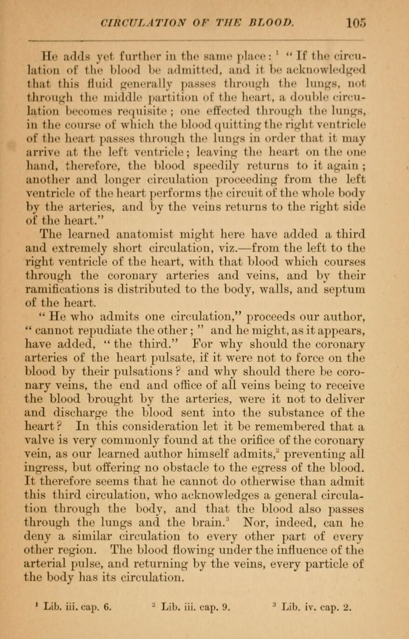 He adds yel further in the Bame place: '  If the circu- lation of the bl I be admitted, and it be acknowledged thai this fluid generally passes through the Lungs, not through the middle partition of the heart, a double circu- lation becomes requisite; one effected through the lungs, in tlir course of which (he I >lood quitting the righl ventricle uf the bear! passes through the Lungs in order thai it may arrive al the Lefl ventricle; Leaving the heart on 11 oe hand, therefore, the blood s| lily returns to it again ; another and Longer circulation proceeding from the left veili ricle of the bearl performs the circuit of the whole body by the arteries, and by the veins returns to the righl side of the heart. The learned anatomist mighl here have added a third and extremely short circulation, viz.—from the left to the righl ventricle of the beart, with that blood which courses through the coronary arteries and veins, and by their ramifications is distributed to the body, walls, and septum of the heart.  He who admits one circulation, proceeds our author, cannot repudiate the other ;  and he might, as it appears, have added, the third. For why should the coronary arteries of the heart pulsate, if it were not to force on the blood by their pulsations? and why should there be coro- nary veins, the end and office of all veins being to receive the blood brought by the arteries, were it not to deliver and discharge the blood sent into the substance of the heart ? In this consideration let it be remembered that a valve is very commonly found at the orifice of the coronary vein, as our learned author himself admits, preventing all ingress, but offering no obstacle to the egress of the blood. It therefore seems that he cannot do otherwise than admit 1 his third circulation, wdio acknowledges a general circula- tion through the body, and that the blood also passes through the Lungs and the brain/' Nor, ind 1, can he deny a similar circulation to every other part of every ot her region. The blood flowing under the influence of the arterial pulse, and returning by the veins, every particle of the body has its circulation. 1 Lili. iii. cap, 6. J Lib. iii. cap. 9. :1 Lib. it. cap. _\