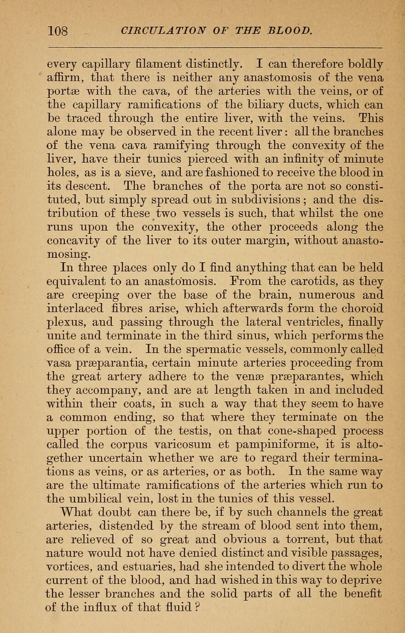 every capillary filament distinctly. I can therefore boldly affirm, tliat there is neither any anastomosis of the vena porta? with the cava, of the arteries with the veins, or of the capillary ramifications of the biliary dticts, which can be traced through the entire liver, with the veins. This alone may be observed in the recent liver: all the branches of the vena cava ramifying through the convexity of the liver, have their tunics pierced with an infinity of minute holes, as is a sieve, and are fashioned to receive the blood in its descent. The branches of the porta are not so consti- tuted, but simply spread out in subdivisions ; and the dis- tribution of these two vessels is such, that whilst the one runs upon the convexity, the other proceeds along the concavity of the liver to its outer margin, without anasto- mosing. In three places only do I find anything that can be held equivalent to an anastomosis. From the carotids, as they are creeping over the base of the brain, numerous and interlaced fibres arise, which afterwards form the choroid plexus, and passing through the lateral ventricles, finally unite and terminate in the third sinus, which performs the office of a vein. In the spermatic vessels, commonly called vasa prarparantia, certain minute arteries proceeding from the great artery adhere to the vense pra3parantes, which they accompany, and are at length taken in and included within their coats, in such a way that they seem to have a common ending, so that where they terminate on the upper portion of the testis, on that cone-shaped process called the corpus varicosum et pampiniforme, it is alto- gether uncertain whether we are to regard their termina- tions as veins, or as arteries, or as both. In the same way are the ultimate ramifications of the arteries which run to the umbilical vein, lost in the tunics of this vessel. What doubt can there be, if by such channels the great arteries, distended by the stream of blood sent into them, are relieved of so great and obvious a torrent, but that nature would not have denied distinct and visible passages, vortices, and estuaries, had she intended to divert the whole current of the blood, and had wished in this way to deprive the lesser branches and the solid parts of all the benefit of the influx of that fluid ?