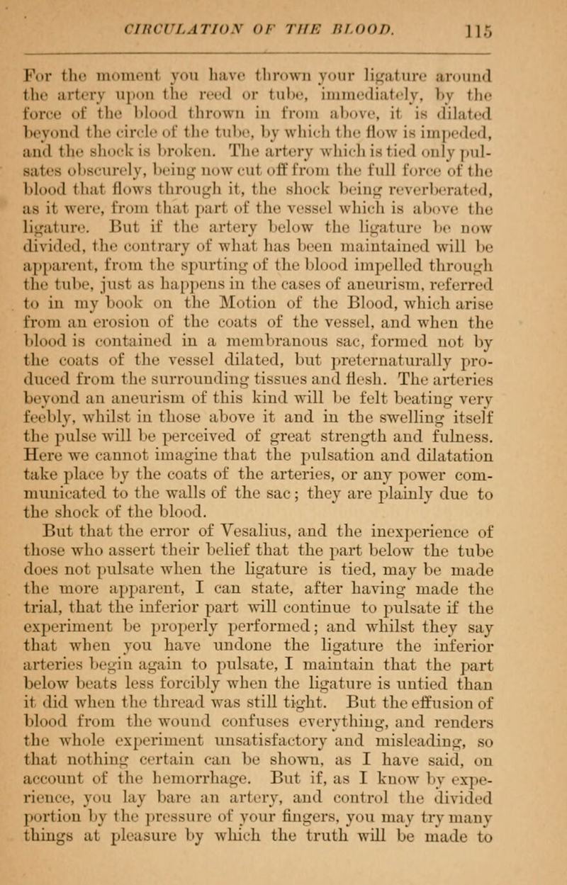 For the moment you have thrown your ligature around the artery upon the reed or tube, immediately, by the force of the 1 > 1<»<>« 1 thrown in from above, ii is dilated beyond the circle of the tube, by whicb the flow is impeded, and tin- si luck is broken. The artery which is t i. ■<] only pul- sates obscurely, being now cul off from the full force of 111«- lil I thai flows through it. the shock being reverberated, as it were, from that pari of the vessel which is above the Ligature. Bui it' the artery below the ligature 1' dow divided, the contrary of whal lias l □ maintained will be apparent, from the spurting of the blood impelled through i he I ube, jusl as happens in the cases of aneurism, referred to in my boot on the Motion of the Blood, which arise from an erosion of the coats of the vessel, and when the Mood is contained in a membranous sac formed not by the '-oats of the vessel dilated, but preternaturally pro- duced from the surrounding tissues and flesh. The arteries beyond an aneurism of this kind will be felt beating very feebly, whilst in those above it and in the swelling itself (Ii.- pulse will be perceived of great strength and fulness. Here we cannot imagine that the pulsation and dilatation take place by the coats of the arteries, or any power com- municated to the walls of the sac; they are plainly due to the shock of the blood. But thai the error of Vesalius, and the inexperience of those who assert their belief that the part helow the tube iloes not pulsate when the ligature is tied, may be made the more apparent, I can state, after having made the trial, that the inferior part will continue to pulsate if the experiment be properly performed; and whilst they say that when you have undone the ligature the inferior arteries begin again to pulsate, I maintain that the part below heats less forcibly when the ligature is untied than ii did when the thread was still tight. But the effusion of blood from the wound confuses everything, and renders the whole experiment unsatisfactory and misleading, so that nothing certain can be shown, as I have said, on account of the hemorrhage. But if, as I know by expe- rience, you lay bare an artery, and control the divided portion 1>\ the pressure of your fingers, von may try many things at pleasure l>y which the truth will be made to