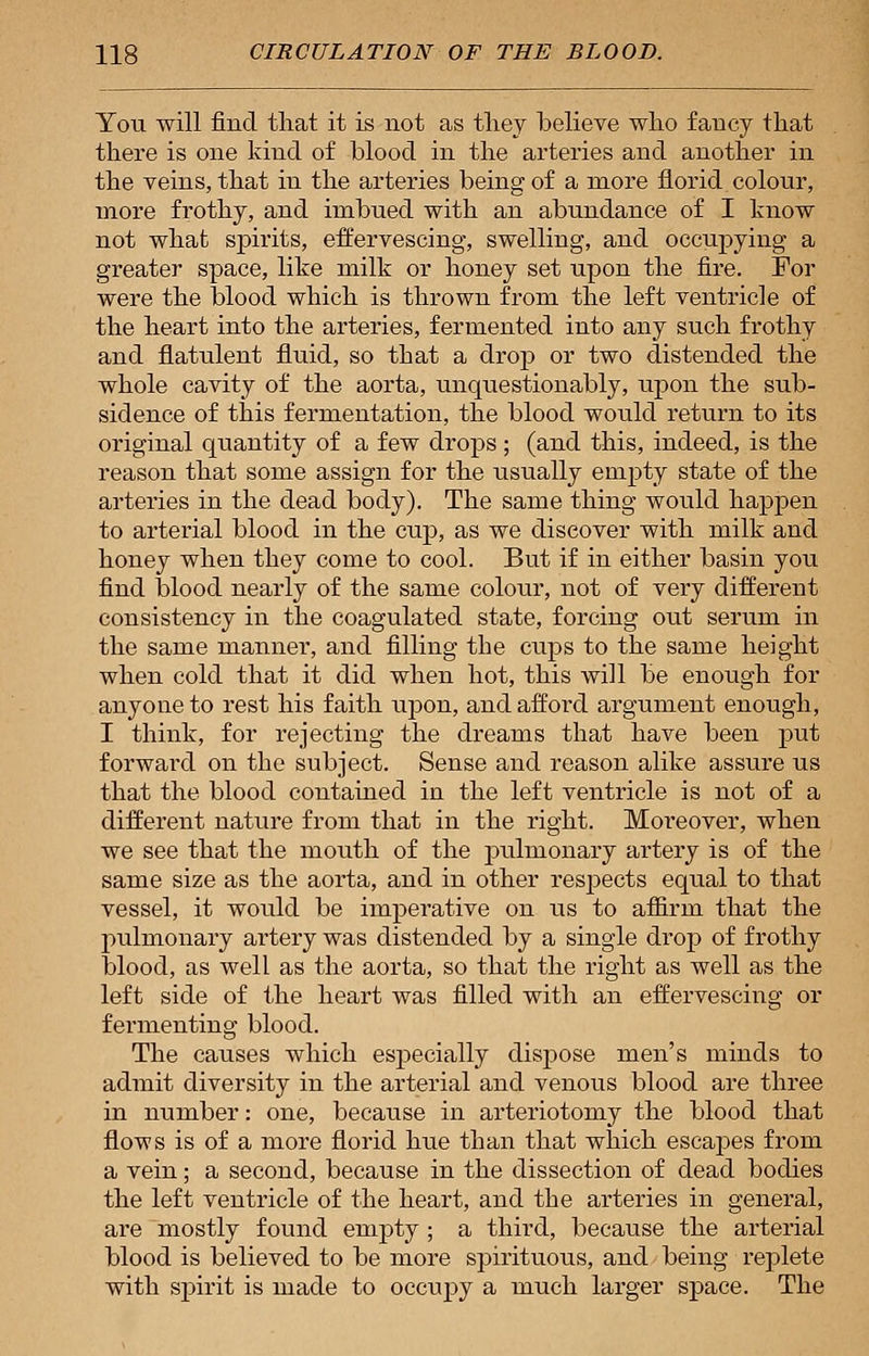 You will find that it is not as they believe who fancy that there is one kind of blood in the arteries and another in the veins, that in the arteries being of a more florid colour, more frothy, and imbued with an abundance of I know not what spirits, effervescing, swelling, and occupying a greater space, like milk or honey set upon the fire. For were the blood which is thrown from the left ventricle of the heart into the arteries, fermented into any such frothy and flatulent fluid, so that a drop or two distended the whole cavity of the aorta, unquestionably, upon the sub- sidence of this fermentation, the blood would return to its original quantity of a few drops ; (and this, indeed, is the reason that some assign for the usually empty state of the arteries in the dead body). The same thing would happen to arterial blood in the cup, as we discover with milk and honey when they come to cool. But if in either basin you find blood nearly of the same colour, not of very different consistency in the coagulated state, forcing out serum in the same manner, and filling the cups to the same height when cold that it did when hot, this will be enough for anyone to rest his faith upon, and afford argument enough, I think, for rejecting the dreams that have been put forward on the subject. Sense and reason alike assure us that the blood contained in the left ventricle is not of a different nature from that in the right. Moreover, when we see that the mouth of the pidnionary artery is of the same size as the aorta, and in other respects equal to that vessel, it would be imperative on us to affirm that the pulmonary artery was distended by a single drop of frothy blood, as well as the aorta, so that the right as well as the left side of the heart was filled with an effervescing or fermenting blood. The causes which especially dispose men's minds to admit diversity in the arterial and venous blood are three in number: one, because in arteriotomy the blood that flows is of a more florid hue than that which escapes from a vein; a second, because in the dissection of dead bodies the left ventricle of the heart, and the arteries in general, are mostly found empty ; a third, because the arterial blood is believed to be more spirituous, and being replete with spirit is made to occupy a much larger space. The