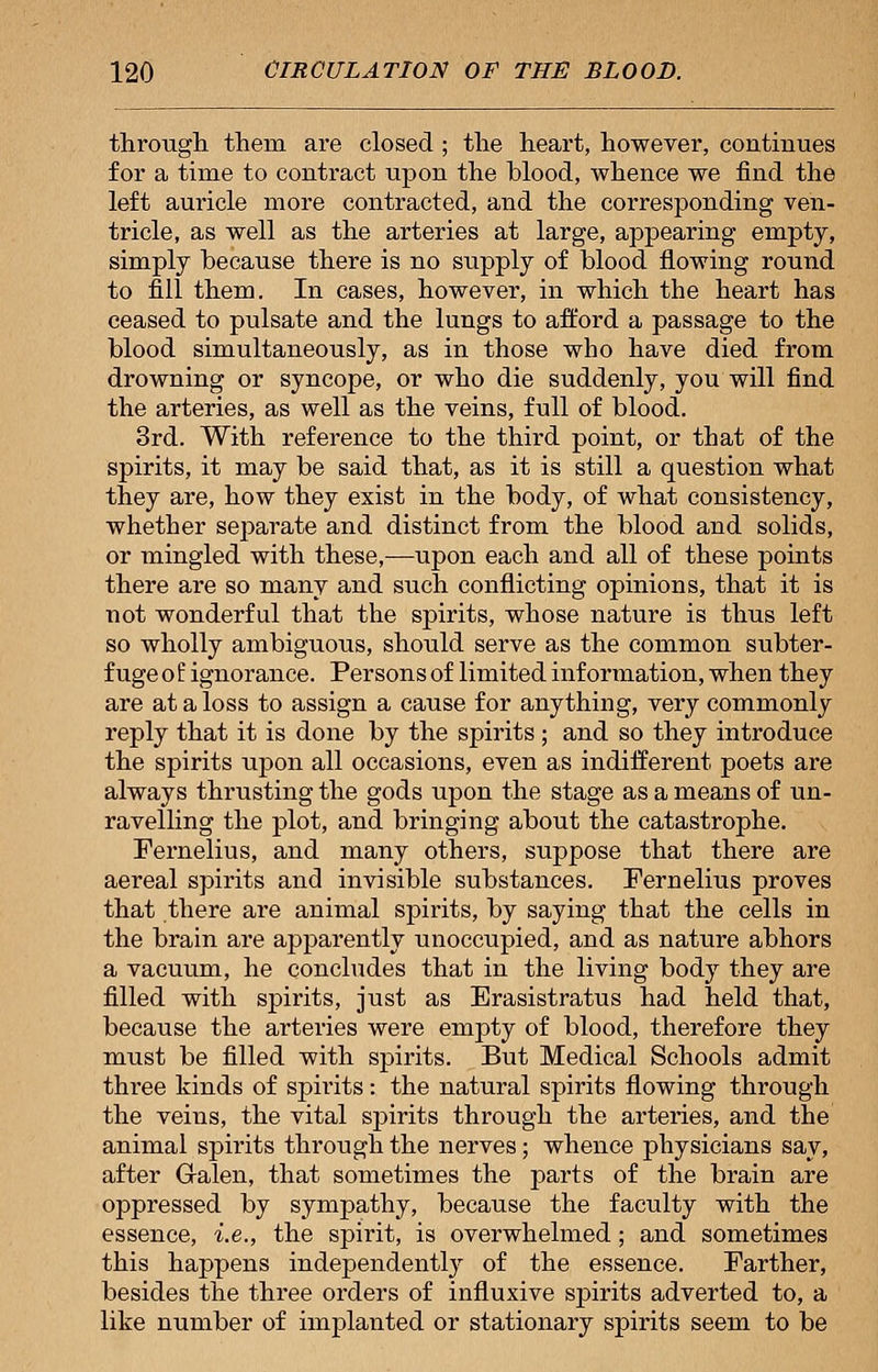 through, them are closed ; the heart, however, continues for a time to contract upon the blood, whence we find the left auricle more contracted, and the corresponding ven- tricle, as well as the arteries at large, appearing empty, simply because there is no supply of blood flowing round to fill them. In cases, however, in which the heart has ceased to pulsate and the lungs to afford a passage to the blood simultaneously, as in those who have died from drowning or syncope, or who die suddenly, you will find the arteries, as well as the veins, full of blood. 3rd. With reference to the third point, or that of the spirits, it may be said that, as it is still a question what they are, how they exist in the body, of what consistency, whether separate and distinct from the blood and solids, or mingled with these,—upon each and all of these points there are so many and such conflicting opinions, that it is not wonderful that the spirits, whose nature is thus left so wholly ambiguous, should serve as the common subter- fuge o f ignorance. Persons of limited information, when they are at a loss to assign a cause for anything, very commonly reply that it is done by the spirits; and so they introduce the spirits upon all occasions, even as indifferent poets are always thrusting the gods upon the stage as a means of un- ravelling the plot, and bringing about the catastrophe. Fernelius, and many others, suppose that there are aereal spirits and invisible substances. Fernelius proves that there are animal spirits, by saying that the cells in the brain are apparently unoccupied, and as nature abhors a vacuum, he concludes that in the living body they are filled with spirits, just as Erasistratus had held that, because the arteries were empty of blood, therefore they must be filled with spirits. But Medical Schools admit three kinds of spirits: the natural spirits flowing through the veins, the vital spirits through the arteries, and the animal spirits through the nerves; whence physicians say, after Galen, that sometimes the parts of the brain are oppressed by sympathy, because the faculty with the essence, i.e., the spirit, is overwhelmed; and sometimes this happens independently of the essence. Farther, besides the three orders of influxive spirits adverted to, a like number of implanted or stationary spirits seem to be