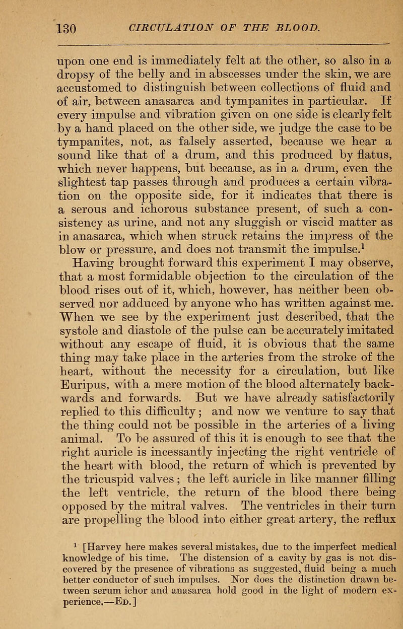 upon one end is immediately felt at the other, so also in a dropsy of the belly and in abscesses under the skin, we are accustomed to distinguish between collections of fluid and of air, between anasarca and tympanites in particular. If every impulse and vibration given on one side is clearly felt by a hand placed on the other side, we judge the case to be tympanites, not, as falsely asserted, because we hear a sound like that of a drum, and this produced by flatus, which never happens, but because, as in a drum, even the slightest tap passes through and produces a certain vibra- tion on the opposite side, for it indicates that there is a serous and ichorous substance present, of such a con- sistency as urine, and not any sluggish or viscid matter as in anasarca, which when struck retains the impress of the blow or pressure, and does not transmit the impulse.1 Having brought forward this experiment I may observe, that a most formidable objection to the circulation of the blood rises out of it, which, however, has neither been ob- served nor adduced by anyone who has written against me. When we see by the experiment just described, that the systole and diastole of the pulse can be accurately imitated without any escape of fluid, it is obvious that the same thing may take place in the arteries from the stroke of the heart, without the necessity for a circulation, but like Euripus, with a mere motion of the blood alternately back- wards and forwards. But we have already satisfactorily replied to this difficulty; and now we venture to say that the thing could not be possible in the arteries of a living animal. To be assured of this it is enough to see that the right auricle is incessantly injecting the right ventricle of the heart with blood, the return of which is prevented by the tricuspid valves ; the left auricle in like manner filling the left ventricle, the return of the blood there being opposed by the mitral valves. The ventricles in their turn are propelling the blood into either great artery, the reflux 1 [Harvey here makes several mistakes, due to the imperfect medical knowledge of his time. The distension of a cavity by gas is not dis- covered by the presence of vibrations as suggested, fluid being a much better conductor of such impulses. Nor does the distinction drawn be- tween serum ichor and anasarca hold good in the light of modern ex- perience.—Ed. ]