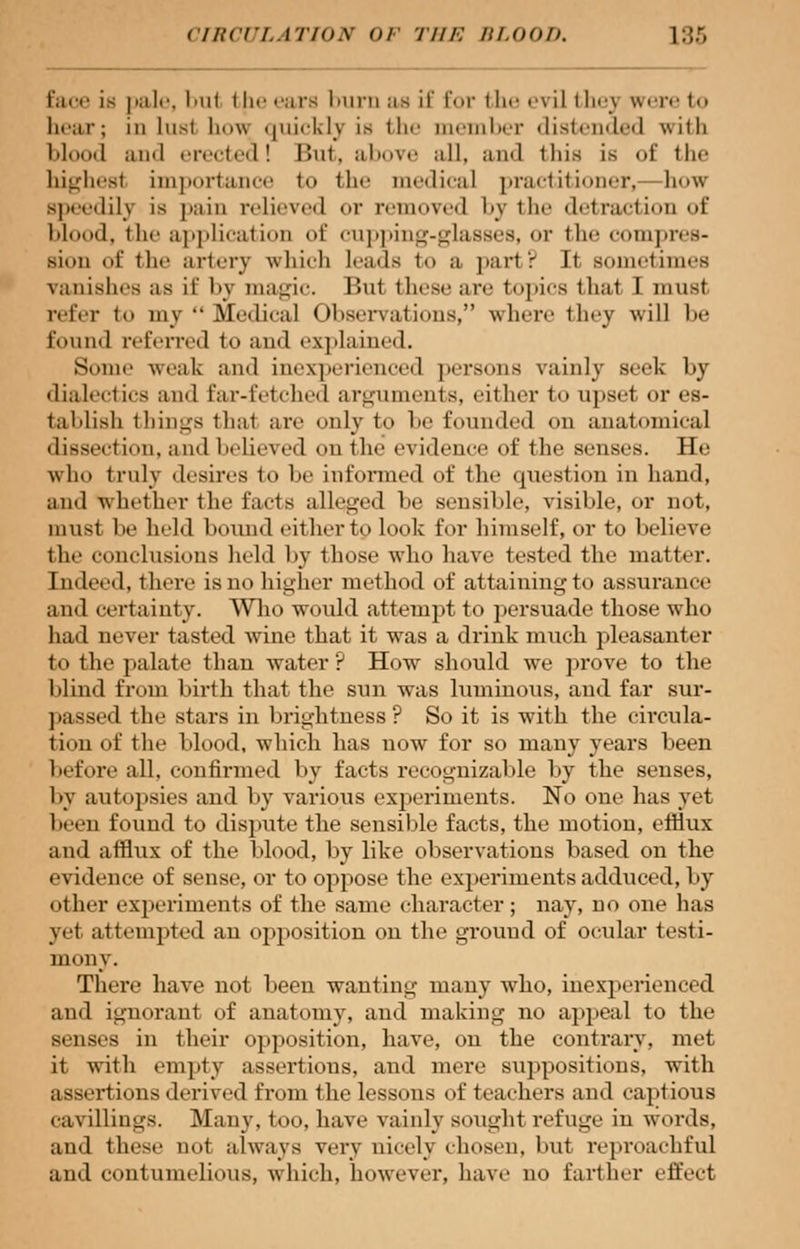 Eaoe is pale, but the ears burn as if for the evil fchej were t bear; in lust lm« quickly ia the member distended with blood and erected! But, above all, and thia is of the highest importance to the medical practitioner,— how Bpeedily is pain relieved or removed by the detraction of blood, the application of cupping-glaaaea, <»r the compres- sion of the artery which Leads to a part? It sometimes vanishes as if by magic. But these are topics that I must refer to my Medical Observations, where they will be found referred to and explained. Sonic weak and inexperienced persons vainly seek by dialectics and Ear-fetched arguments, either to upset or es- tablish things that are only to be founded on anatomical dissection, and believed on the evidence of the senses. He who truly desires to he informed of the question in hand, and whether the facts alleged be sensible, visible, or not, must he held hound either to look for himself, or to believe the conclusions held by those who have tested the matter. Indeed, there is do higher method of attaining to assurance and certainty. Who would attempt to persuade those who had never tasted Avine that it was a drink much pleasanter to the palate than water ? How should we prove to the blind from birth that the sun was luminous, and. far sur- passed the stars in brightness? So it is with the circula- tion of the blood, which has now for so many years been before all, confirmed by facts recognizable by the senses, by autopsies and by various experiments. No one has yet been found to dispute the sensible facts, the motion, efiiux and afflux of the blood, by like observations based on the evidence of sense, or to oppose the experiments adduced, by other experiments of the same character ; nay, no one has yet attempted an opposition on the ground of ocular testi- mony. There have not been wanting many who, inexperienced and ignorant of anatomy, and making no appeal to the senses in their opposition, have, on the contrary, met it with empty assertions, and mere suppositions, with assertions derived from the lessons of teachers and captious cavillings. Many, too, have vainly sought refuge in words, and these not always very nicely chosen, but reproachful ami contumelious, which, however, have uo farther effect