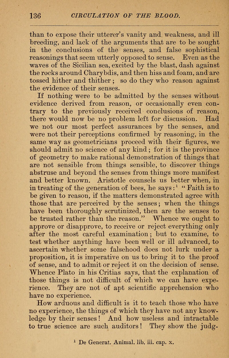 than to expose their utterer's vanity and weakness, and ill breeding, and lack of the arguments that are to be sought in the conclusions of the senses, and false sophistical reasonings that seem utterly opposed to sense. Even as the waves of the Sicilian sea, excited by the blast, dash against the rocks around Charybdis, and then hiss and foam, and are tossed hither and thither ; so do they who reason against the evidence of their senses. If nothing were to be admitted by the senses without evidence derived from reason, or occasionally even con- trary to the previously received conclusions of reason, there would now be no problem left for discussion. Had we not our most perfect assurances by the senses, and were not their perceptions confirmed by reasoning, in the same way as geometricians proceed with their figures, we should admit no science of any kind; for it is the province of geometry to make rational demon stration of things that are not sensible from things sensible, to discover things abstruse and beyond the senses from things more manifest and better known. Aristotle counsels us better when, in in treating of the generation of bees, he says :x  Faith is to be given to reason, if the matters demonstrated agree with those that are perceived by the senses; when the things have been thoroughly scrutinized, then are the senses to be trusted rather than the reason. Whence we ought to approve or disapprove, to receive or reject everything only after the most careful examination; but to examine, to test whether anything have been well or ill advanced, to ascertain whether some falsehood does not lurk under a proposition, it is imperative on us to bring it to the proof of sense, and to admit or reject it on the decision of sense. Whence Plato in his Critias says, that the explanation of those things is not difficult of which we can have expe- rience. They are not of apt scientific apprehension who have no experience. How arduous and difficult is it to teach those who have no experience, the things of which they have not any know- ledge by their senses ! And how useless and intractable to true science are such auditors! They show the judg- 1 De Generat. Animal, lib. iii. cap. x.