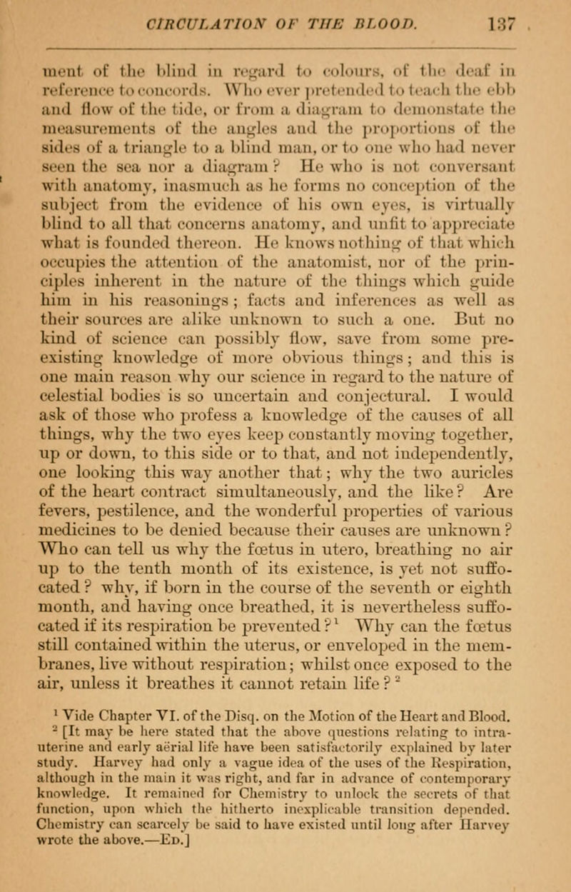 in.n( of the l>Iiixl in regard to colours, of the deaf in reference to concords. Whoever pretended to teach the ebh and H\\ of the tide, or from ;i diagram to demonstate the measurements of the angles and the proportions of the sides of a triangle to a blind man, or to one who had never Been the aea nor a diagram ? Ee who is ao1 conversanl with anatomy, inasmuch as he Eorms qo conception of the Bubjecl from the evidence of his own eyes, is virtually Mind to all that concerns anatomy, and unlit to appreciate what is founded thereon. Ee knows nothing of thai which occupies the attention of the anatomist, nor of the prin- ciples inherent in the nature of the things which guide him in his reasonings; facts and inferences as well as their sources are alike unknown lo sueh a one. But no kind of science can possibly flow, save from, some pre- existing knowledge of more obvious things; and this is one main reason why our science in regard to the nature of celestial liodies is so uncertain and conjectural. I would ask of those who profess a knowledge of the causes of all things, why the two eyes keep constantly moving together, up or down, to this side or to that, and not independently, one looking this way another that; why the two auricles of the heart contract sinmltaneoxisly, and the like ? Are fevers, pestilence, and the wonderful properties of various medicines to be denied because their causes are unknown ? Who can tell us why the foetus in utero, breathing no air up to the tenth month of its existence, is yet not suffo- cated ? why, if born in the course of the seventh or eighth month, and having once breathed, it is nevertheless suffo- cated if its respiration be prevented ?' Why can the foetus still contained within the uterus, or enveloped in the mem- branes, live without respiration; whilst once exposed to the air, unless it breathes it cannot retain life ? 2 1 Vide Chapter VI. of the Disq. on the Motion of the Heart and Blood. 2 [It may he here stated that the ahove questions relating to intra- uterine and early aerial life have been satisfactorily explained by later study. Harvey had only a vague idea of the uses of the Respiration, although in the main it was right, and far in advance of contemporary knowledge. It remained for Chemistry to unlock the secrets of that function, upon which the hitherto inexplicable transition depended. Chemistry can scarcely be said to have existed until long after Ilanev wrote the above.— Ed.]