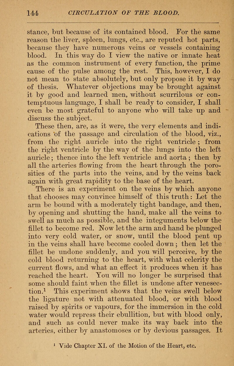 stance, but because of its contained blood. For the same reason the liver, spleen, kings, etc., are reputed hot parts, because they have numerous veins or vessels containing blood. In this way do I view the native or innate heat as the common instrument of every function, the prime cause of the pulse among the rest. This, however, I do not mean to state absolutely, but only propose it by way of thesis. Whatever objections may be brought against it by good and learned men, without scurrilous or con- temptuous language, I shall be ready to consider, I shall even be most grateful to anyone who will take up and discuss the subject. These then, are, as it were, the very elements and indi- cations 'of the passage and circulation of the blood, viz., from the right auricle into the right ventricle ; from the right ventricle by the way of the lungs into the left auricle; thence into the left ventricle and aorta ; then by all the arteries flowing from the heart through the poro- sities of the parts into the veins, and by the veins back again with great rapidity to the base of the heart. There is an experiment on the veins by which anyone that chooses may convince himself of this truth: Let the arm be bound with a moderately tight bandage, and then, by opening and shutting the hand, make all the veins to swell as much as possible, and the integuments below the fillet to become red. Now let the arm and hand be plunged into very cold water, or snow, until the blood pent up in the veins shall have become cooled down; then let the fillet be undone suddenly, and you will perceive, by the cold blood returning to the heart, with what celerity the current flows, and what an effect it produces when it has reached the heart. You will no longer be surprised that some should faint when the fillet is undone after venesec- tion.1 This experiment shows that the veins swell below the ligature not with attenuated blood, or with blood raised by spirits or vapours, for the immersion in the cold water would repress their ebullition, but with blood only, and such as could never make its way back into the arteries, either by anastomoses or by devious passages. It