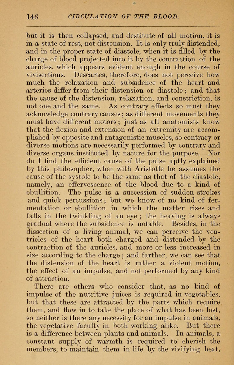 but it is then collapsed, and destitute of all motion, it is in a state of rest, not distension. It is only truly distended, and in the proper state of diastole, when it is filled by the charge of blood projected into it by the contraction of the auricles, which appears evident enough in the course of vivisections. Descartes, therefore, does not perceive how much the relaxation and subsidence of the heart and arteries differ from their distension or diastole ; and that the cause of the distension, relaxation, and constriction, is not one and the same. As contrary effects so must they acknowledge contrary causes; as different movements they must have different motors; just as all anatomists know that the flexion and extension of an extremity are accom- plished by opposite and antagonistic muscles, so contrary or diverse motions are necessarily performed by contrary and diverse organs instituted by nature for the purpose. Nor do I find the efficient cause of the pulse aptly explained by this philosopher, when with Aristotle he assumes the cause of the systole to be the same as that of the diastole, namely, an effervescence of the blood due to a kind of ebullition. The pulse is a succession of sudden strokes and quick percussions; but we know of no kind of fer- mentation or ebullition in which the matter rises and falls in the twinkling of an eye ; the heaving is always gradual where the subsidence is notable. Besides, in the dissection of a living animal, we can perceive the ven- tricles of the heart both charged and distended by the contraction of the auricles, and more or less increased in size according to the charge ; and farther, we can see that the distension of the heart is rather a violent motion, the effect of an impulse, and not performed by any kind of attraction. There are others who consider that, as no kind of impulse of the nutritive juices is required in vegetables, but that these are attracted by the parts which require them, and flow in to take the place of what has been lost, so neither is there any necessity for an impulse in animals, the vegetative faculty in both working alike. But there is a difference between plants and animals. In animals, a constant supply of warmth is required to cherish the members, to maintain them in life by the vivifying heat,