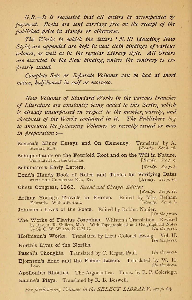 JV.B.—It is requested that all orders be accompanied by payment. Books are sent carriage free on the receipt of the published price in stamps or otherwise. The Works to which the letters l N. S.' {denoting New Style) are appended are kept in neat cloth bindings of various colours, as well as in the regular Library style. All Orders are executed in the New binding, unless the contrary is ex- pressly stated. Complete Sets or Separate Volumes can be had at short notice, half-bound in calf or morocco. New Volumes of Standard Works in the various branches of Literature are constantly being added to this Series, which is already unsurpassed in respect to the number, variety, and cheapness of the Works contained in it. The Publishers beg to amiounce the following Volumes as recently issued or now in preparation :— Seneca's Minor Essays and On Clemency. Translated by A. Stewart, M.A. {Ready. See p. 16. Schopenhauer on the Fourfold Root and on the Will in Nature. Translated from the German. \_Ready. See p. 9. Schumann's Early Letters. {Ready. Seep. 8. Bond's Handy Book of Rules and Tables for Verifying Dates with the Christian Era, &c. {Ready. See p. 19. Chess Congress, 1862. Second and Cheaper Edition. {Ready. Sec p. 18. Arthur Young's Travels in France. Edited by Miss Betham Edwards. With a Portrait. [Ready. Seep. 8. Johnson's Lives of the Poets. Edited by Robina Napier. \_In the press. The Works of Flavius Josephus. Whiston's Translation. Revised by Rev. A. R. Shilleto, M.A. With Topographical and Geographical Notes by Sir C. W. Wilson, K.C.M.G. {In the press. Hoffmann's Works. Translated by Lieut.-Colonel Ewing. Vol. II. {In the press. North's Lives of the Norths. Pascal's Thoughts. Translated by C. Kegan Paul. Un the press. Bjornsen's Arne and the Fisher Lassie. Translated by W. H. L0w. {In the press. Apollonius Rhodius. The Argonautica. Trans, by E. P. Coleridge. Racine's Plays. Translated by R. B. Boswell. For forthcoming Volumes in the SELECT LIBRARY, seep. 24.