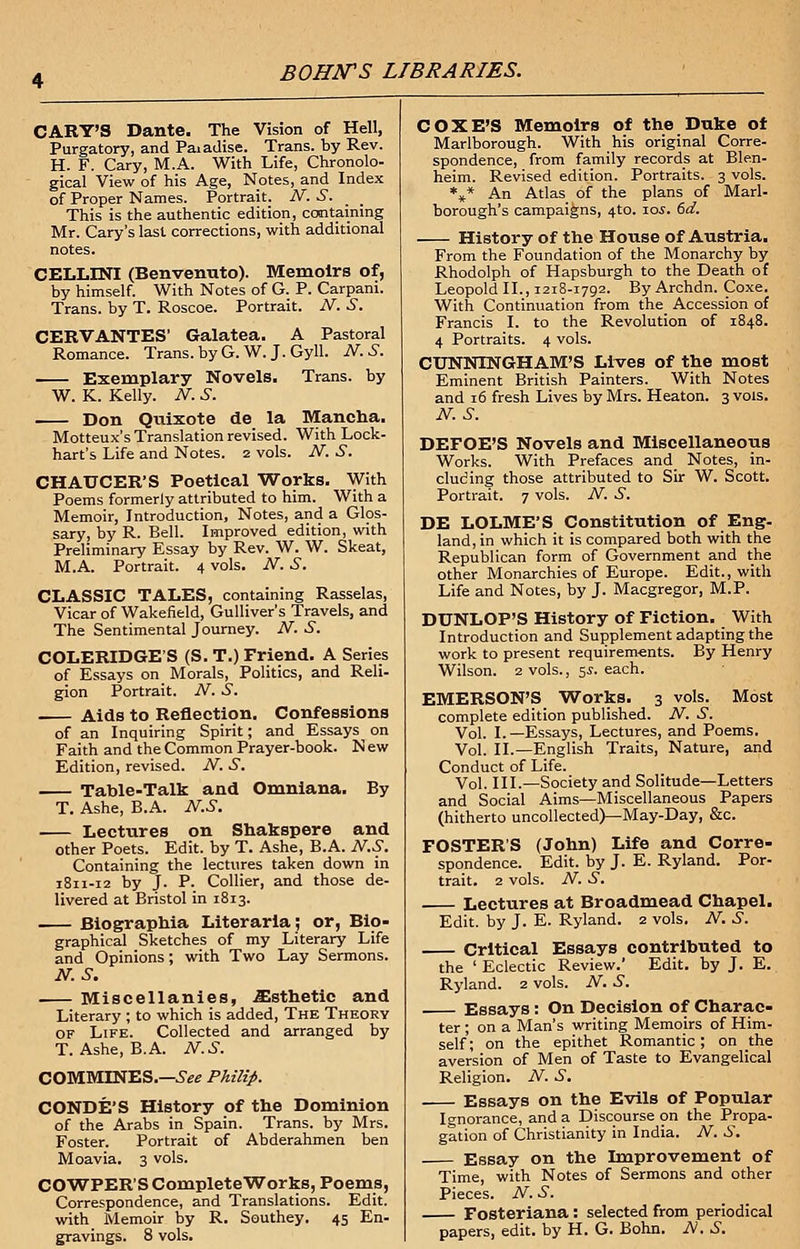 CARY'S Dante. The Vision of Hell, Purgatory, and Paiadise. Trans, by Rev. H. F. Cary, M.A. With Life, Chronolo- gical View of his Age, Notes, and Index of Proper Names. Portrait. N. S. This is the authentic edition, containing Mr. Cary's last corrections, with additional notes. CELLINI (Benvenuto). Memoirs of, by himself. With Notes of G. P. Carpani. Trans, by T. Roscoe. Portrait. N. S. CERVANTES' Galatea. A Pastoral Romance. Trans, by G. W. J. Gyll. N.S. Exemplary Novels. Trans, by W. K. Kelly. N. S. Don Quixote de la Mancha. Motteux's Translation revised. With Lock- hart's Life and Notes. 2 vols. N. S. CHAUCER'S Poetical Works. With Poems formerly attributed to him. With a Memoir, Introduction, Notes, and a Glos- sary, by R. Bell. Improved edition, with Preliminary Essay by Rev. W. W. Skeat, M.A. Portrait. 4 vols. N. S. CLASSIC TALES, containing Rasselas, Vicar of Wakefield, Gulliver's Travels, and The Sentimental Journey. N. S. COLERIDGE'S (S. T.) Friend. A Series of Essays on Morals, Politics, and Reli- gion Portrait. N. .S. Aids to Reflection. Confessions of an Inquiring Spirit; and Essays on Faith and the Common Prayer-book. N ew Edition, revised. N. S. Table-Talk and Omniana. By T. Ashe, B.A. N.S. Lectures on Shakspere and other Poets. Edit, by T. Ashe, B.A. N.S. Containing the lectures taken down in 1811-12 by J. P. Collier, and those de- livered at Bristol in 1813. Biographia Literarla; or, Bio- graphical Sketches of my Literary Life and Opinions; with Two Lay Sermons. N.S. Miscellanies, .Esthetic and Literary ; to which is added, The Theory of Life. Collected and arranged by T. Ashe, B.A. N.S. COMMINES.—*SV« Philip. CONDE'S History of the Dominion of the Arabs in Spain. Trans, by Mrs. Foster. Portrait of Abderahmen ben Moavia. 3 vols. COWPER'SCompleteWorks, Poems, Correspondence, and Translations. Edit. with Memoir by R. Southey. 45 En- gravings. 8 vols. COXE'S Memoirs of the Duke of Marlborough. With his original Corre- spondence, from family records at Blen- heim. Revised edition. Portraits. 3 vols. *** An Atlas of the plans of Marl- borough's campaigns, 4to. 10s. 6d. History of the House of Austria. From the Foundation of the Monarchy by Rhodolph of Hapsburgh to the Death of Leopold II., 1218-1792. ByArchdn. Coxe. With Continuation from the_ Accession of Francis I. to the Revolution of 1848. 4 Portraits. 4 vols. CUNNINGHAM'S Lives of the most Eminent British Painters. With Notes and 16 fresh Lives by Mrs. Heaton. 3 vols. N.S. DEFOE'S Novels and Miscellaneous Works. With Prefaces and Notes, in- cluding those attributed to Sir W. Scott. Portrait. 7 vols. N. S. DE LOLME'S Constitution of Eng- land, in which it is compared both with the Republican form of Government and the other Monarchies of Europe. Edit., with Life and Notes, by J. Macgregor, M.P. DUNLOP'S History of Fiction. With Introduction and Supplement adapting the work to present requirements. By Henry Wilson. 2 vols., 5$. each. EMERSON'S Works. 3 vols. Most complete edition published. N. S. Vol. I.—Essays, Lectures, and Poems. Vol. II.—English Traits, Nature, and Conduct of Life. Vol. III.—Society and Solitude—Letters and Social Aims—Miscellaneous Papers (hitherto uncollected)—May-Day, &c. FOSTER'S (John) Life and Corre- spondence. Edit, by J. E. Ryland. Por- trait. 2 vols. N. S. Lectures at Broadmead Chapel. Edit, by J. E. Ryland. 2 vols. N. S. Critical Essays contributed to the ' Eclectic Review.' Edit, by J. E. Ryland. 2 vols. N. S. Essays: On Decision of Charac- ter ; on a Man's writing Memoirs of Him- self; on the epithet Romantic ; on the aversion of Men of Taste to Evangelical Religion. N. S. Essays on the Evils of Popular Ignorance, and a Discourse on the Propa- gation of Christianity in India. N. S. Essay on the Improvement of Time, with Notes of Sermons and other Pieces. N. S. Fosteriana : selected from periodical papers, edit, by H. G. Bohn. N. S.