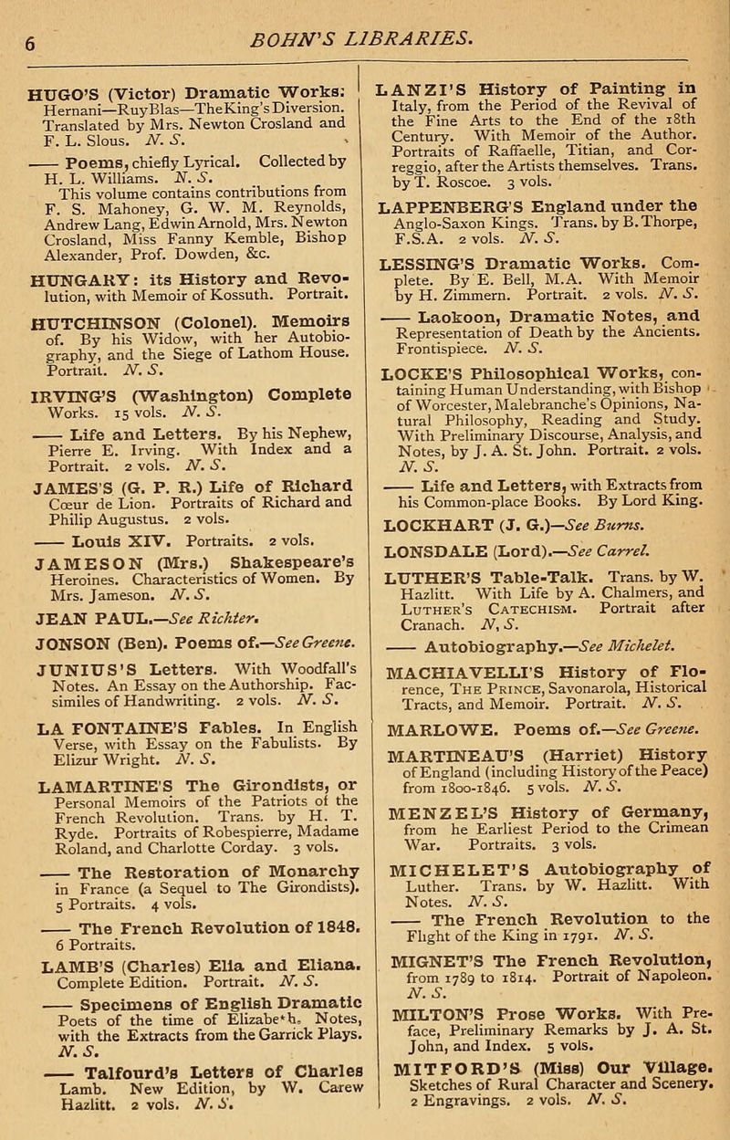 HUGO'S (Victor) Dramatic Works; Hernani—RuyBlas—TheKing's Diversion. Translated by Mrs. Newton Crosland and F. L. Slous. N.S. ■ Poems, chiefly Lyrical. Collected by H. L. Williams. N. S. This volume contains contributions from F. S. Mahoney, G. W. M. Reynolds, Andrew Lang, Edwin Arnold, Mrs. Newton Crosland, Miss Fanny Kemble, Bishop Alexander, Prof. Dowden, &c. HUNGARY: its History and Revo- lution, with Memoir of Kossuth. Portrait. HUTCHINSON (Colonel). Memoirs of. By his Widow, with her Autobio- graphy, and the Siege of Lathom House. Portrait. N. S. IRVTNGS (Washington) Complete Works. 15 vols. N. S. Life and Letters. By his Nephew, Pierre E. Irving. With Index and a Portrait. 2 vols. N. S. JAMES'S (G. P. R.) Life of Richard Coeur de Lion. Portraits of Richard and Philip Augustus. 2 vols. Louis XIV. Portraits. 2 vols. JAMESON (Mrs.) Shakespeare's Heroines. Characteristics of Women. By Mrs. Jameson. N. S. JEAN PAUL.—See Richter. JONSON (Ben). Poems of.—See Greene. JUNIUS'S Letters. With Woodfall's Notes. An Essay on the Authorship. Fac- similes of Handwriting. 2 vols. N. S. LA FONTAINE'S Fables. In English Verse, with Essay on the Fabulists. By Elizur Wright. N. 61. LAMARTINE'S The Girondists, or Personal Memoirs of the Patriots of the French Revolution. Trans, by H. T. Ryde. Portraits of Robespierre, Madame Roland, and Charlotte Corday. 3 vols. The Restoration of Monarchy in France (a Sequel to The Girondists). 5 Portraits. 4 vols. The French Revolution of 1848. 6 Portraits. LAMB'S (Charles) Elia and Eliana. Complete Edition. Portrait. N. S. Specimens of English Dramatic Poets of the time of Elizabeth, Notes, with the Extracts from the Garrick Plays. N.S. Talfourd's Letters of Charles Lamb. New Edition, by W. Carew Hazlitt. 2 vols. N. S. LANZI'S History of Painting in Italy, from the Period of the Revival of the Fine Arts to the End of the 18th Century. With Memoir of the Author. Portraits of Raffaelle, Titian, and Cor- reggio, after the Artists themselves. Trans, by T. Roscoe. 3 vols. LAPPENBERGS England under the Anglo-Saxon Kings. Trans, by B.Thorpe, F.S.A. 2 vols. N. S. LESSING'S Dramatic Works. Com- plete. By E. Bell, M.A. With Memoir by H. Zimmern. Portrait. 2 vols. N. S. Laokoon, Dramatic Notes, and Representation of Death by the Ancients. Frontispiece. N. S. LOCKE'S Philosophical Works, con- taining Human Understanding, with Bishop 1 of Worcester, Malebranche's Opinions, Na- tural Philosophy, Reading and Study. With Preliminary Discourse, Analysis, and Notes, by J. A. St. John. Portrait. 2 vols. N.S. Life and Letters, with Extracts from his Common-place Books. By Lord King. LOCKHART (J. G.)—See Burns. LONSDALE (Lord).—See Carrel. LUTHER'S Table-Talk. Trans, by W. Hazlitt. With Life by A. Chalmers, and Luther's Catechism. Portrait after Cranach. N, S. Autobiography.—.S><? Michelet. MACHIAVELLIS History of Flo- rence, The Prince, Savonarola, Historical Tracts, and Memoir. Portrait. N. S. MARLOWE. Poems of.—See Greene. MARTINEAU'S (Harriet) History of England (including History of the Peace) from 1800-1846. 5vols. N.S. MENZEL'S History of Germany, from he Earliest Period to the Crimean War. Portraits. 3 vols. MICHELET'S Autobiography of Luther. Trans, by W. Hazlitt. With Notes. N. S. The French Revolution to the Flight of the King in 1791. N. S. MIGNET'S The French Revolution, from 1789 to 1814. Portrait of Napoleon. N.S. MILTON'S Prose Works. With Pre. face, Preliminary Remarks by J. A. St. John, and Index. 5 vols. MITFORD'S (Miss) Our Village. Sketches of Rural Character and Scenery. 2 Engravings. 2 vols. N. S.