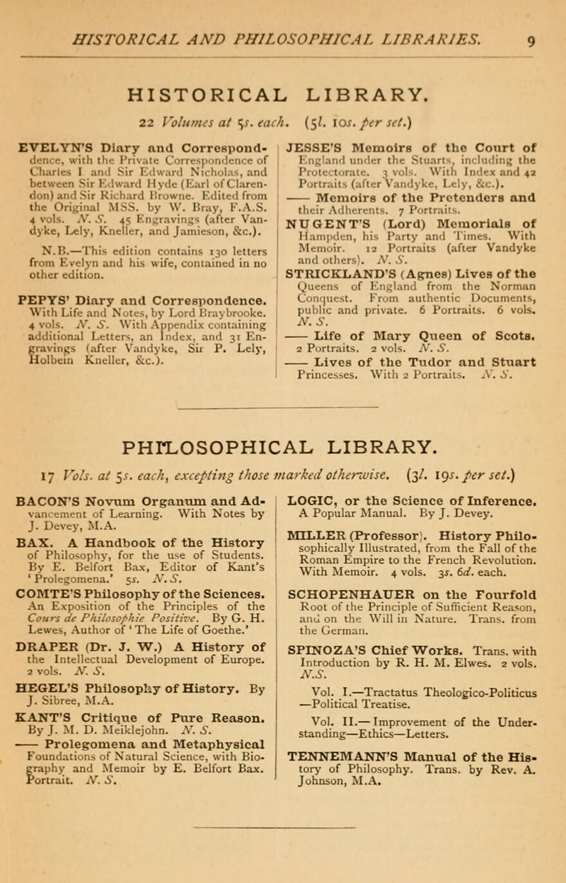 HISTORICAL AND PHILOSOPHICAL LIBRARIES. HISTORICAL LIBRARY. 22 Volumes at ^s.each. (5 J. 10s. per set.) EVELYN'S Diary and Correspond- dence, with the Private Correspondence of Charles 1 and sir Edward Nicholas, and between Sir Edward Hyde (Earl of Claren- don) and Sir Richard Browne. Edited from the Original MSS. by W. Bray, F.A.S. 4 vols. iV. S. 45 Engravings (after Van- dyke, Lely, Kneuer, and Jamieson, &c). N.B.—This edition contains 130 letters from Evelyn and his wife, contained in no other edition. PEPYS' Diary and Correspondence. \\ ith Life and Notes, by Lord Iiraybrooke. 4 vols. jV. S. With Appendix containing additional Letters, an Index, and 31 En- gravings (after Vandyke, Sir P. Lely, Holbein Kneller, &c). JESSE'S Memoirs of the Court of 1 . rland under the Stuarts, including the With Index and 42 Portraits (after Vandyke, Lely, &c). Memoirs of the Pretenders and their Adherents. 7 Portraits. NU GENT'S (Lord) Memorials of Hampden, his Party and Times. With Memoir. 12 Portraits (after Vandyke and others). A'. .5. STRICKLAND'S (Agnes) Lives of the Queens of England from the Norman Conquest. From authentic Documents, public and private. 6 Portraits. 6 vols. N. S. Life of Mary Queen of Scots. 2 Portraits. 2 vols. N. S. Lives of the Tudor and Stuart Princesses. With 2 Portraits. N. S. PHILOSOPHICAL LIBRARY. 17 Vols, at $s. each, excepting those marked otherwise. (3/. igs. per set.) BACON'S Novum Organum and Ad- vancement of Learning. With Notes by J. Devey, M.A. BAX. A Handbook of the History of Philosophy, for the use of Students. By E. Belfort Bax, Editor of Kant's ' Prolegomena.' 5.$. N. .J. COMTE'S Philosophy of the Sciences. An Exposition of the Principles of the Cours de Fhilosophie Positive. By G. H. Lewes, Author of ' The Life of Goethe.' DRAPER (Dr. J. W.) A History of the Intellectual Development of Europe. 2 vols. N. S. HEGEL'S Philosophy of History. By J. Sibree, M.A. KANT'S Critique of Pure Reason. By J. M. D. Meiklejohn. N. J. Prolegomena and Metaphysical Foundations of Natural Science, with Bio- graphy and Memoir by E. Belfort Bax. Portrait. -V. S, LOGIC, or the Science of Inference. A Popular Manual. By J. Devey. MILLER (Professor;. History Philo- sophically Illustrated, from the Fall of the Roman Empire to the French Revolution. With Memoir. 4 vols. 3^. 6d. each. SCHOPENHAUER on the Fourfold Root of the Principle of Sufficient Reason, and on the Will in Nature. Trans, from the German. SPINOZA'S Chief Works. Trans, with Introduction by R. H. M. Elwes. 2 vols. N.S. Vol. I.—Tractatus Theologico-Politicus —Political Treatise. Vol. II.— Improvement of the Under- standing—Ethics—Letters. TENNEMANN'S Manual of the His- tory of Philosophy. Trans, by Rev. A. Johnson, M.A.