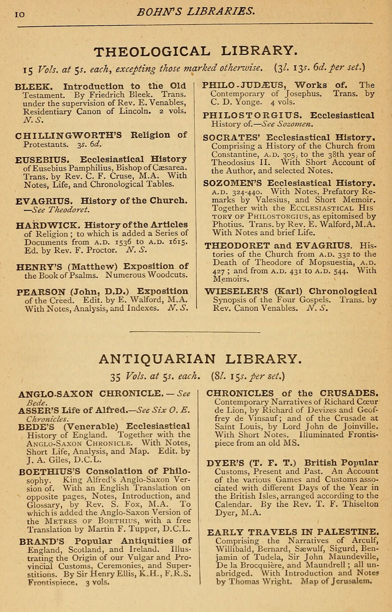 THEOLOGICAL LIBRARY. 15 Vols, at 5J. each, excepting those marked otherwise. (3/. 13s. 6d. per set.) BLEEK. Introduction to the Old Testament. By Friedrich Bleek. Trans, under the supervision of Rev. E. Venables, Residentiary Canon of Lincoln. 2 vols. N.S. CHILLINGWORTH'S Religion of Protestants. 3s. 6d. EUSEBIUS. Ecclesiastical History of Eusebius Pamphilius, Bishop of Cffisarea. Trans, by Rev. C. F. Cruse, M.A. With Notes, Life, and Chronological Tables. EVAGRIUS. History of the Church. —See Theodoret. HARDWICK. History of the Articles of Religion ; to which is added a Series of Documents from a.d. 1536 to A.D. 1615. Ed. by Rev. F. Proctor. N. S. HENRY'S (Matthew) Exposition of the Book of Psalms. Numerous Woodcuts. PEARSON (John, D.D.) Exposition of the Creed. Edit, by E. Walford, M.A. With Notes, Analysis, and Indexes. N. S. PHILO-JUDiEUS, Works of. The Contemporary of Josephus. Trans, by C. D. Yonge. 4 vols. PHILOSTORGIUS. Ecclesiastical History of.—See Sozomen. SOCRATES' Ecclesiastical History. Comprising a History of the Church from Constantine, a.d. 305, to the 38th year of Theodosius II. With Short Account of the Author, and selected Notes. SOZ OMEN'S Ecclesiastical History. A.D. 324-440. With Notes, Prefatory Re- marks by Valesius, and Short Memoir. Together with the Ecclesiastical His tory of Philostorgius, as epitomised by Photius. Trans, by Rev. E. Walford, M.A. With Notes and brief Life. THEODORET and EVAGRIUS. His- tories of the Church from a.d. 332 to the Death of Theodore of Mopsuestia, a.d. 427 ; and from a.d. 431 to a.d. 544. With Memoirs. WIESELER'S (Karl) Chronological Synopsis of the Four Gospels. Trans, by Rev. Canon Venables. N. S. ANTIQUARIAN LIBRARY. 35 Vols, at 55. each. (81. i$s.per set.) ANGLO-SAXON CHRONICLE. — See Bede. ASSER'S Life of Alfred See Six O. E. Chronicles. BEDE'S (Venerable) Ecclesiastical History of England. Together with the Anglo-Saxon Chronicle. With Notes, Short Life, Analysis, and Map. Edit, by J. A. Giles, D.C.L. BOETHIUS'S Consolation of Philo- sophy. King Alfred's Anglo-Saxon Ver- sion of. With an English Translation on opposite pages, Notes, Introduction, and Glossary, by Rev. S. Fox, M.A. To which is added the Anglo-Saxon Version of the Metres of Boethius, with a free Translation by Martin F. Tupper, D.C.L. BRAND'S Popular Antiquities of England, Scotland, and Ireland. Illus- trating the Origin of our Vulgar and Pro- vincial Customs, Ceremonies, and Super- stitions. By Sir Henry Ellis, K.H.,F.R,S. Frontispiece. 3 vols. CHRONICLES of the CRUSADES. Contemporary Narratives of Richard Cceur de Lion, by Richard of Devizes and Geof- frey de Vinsauf; and of the Crusade at Saint Louis, by Lord John de Joinville. With Short Notes. Illuminated Frontis- piece from an old MS. DYER'S (T. F. T.) British Popular Customs, Present and Past. An Account of the various Games and Customs asso- ciated with different Days of the Year in the British Isles, arranged according to the Calendar. By the Rev. T. F. Thiselton Dyer, M.A. EARLY TRAVELS IN PALESTINE. Comprising the Narratives of Arculf, Willibald, Bernard, Sarwulf, Sigurd, Ben- jamin of Tudela, Sir John Maundeville, De la Brocquiere, and Maundrell; all un- abridged. With Introduction and Notes by Thomas Wright. Map of Jerusalem.