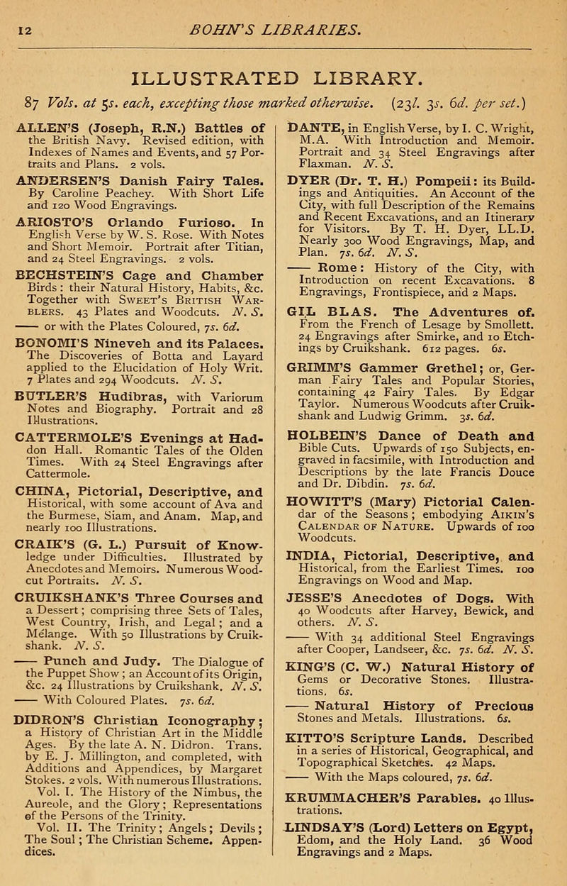 ILLUSTRATED LIBRARY. 87 Vols, at $s. each, excepting those marked otherwise. (23/. 35. 6d. per set.) ALLEN'S (Joseph, R.N.) Battles of the British Navy. Revised edition, with Indexes of Names and Events, and 57 Por- traits and Plans. 2 vols. ANDERSEN'S Danish Fairy Tales. By Caroline Peachey. With Short Life and 120 Wood Engravings. ARIOSTO'S Orlando Furioso. In English Verse by W. S. Rose. With Notes and Short Memoir. Portrait after Titian, and 24 Steel Engravings. 2 vols. BECHSTEIN'S Cage and Chamber Birds : their Natural History, Habits, &c. Together with Sweet's British War- blers. 43 Plates and Woodcuts. N. S. or with the Plates Coloured, 7s. 6d. BONOMI'S Nineveh and its Palaces. The Discoveries of Botta and Layard applied to the Elucidation of Holy Writ. 7 Plates and 294 Woodcuts. N. S. BUTLER'S Hudibras, with Variorum Notes and Biography. Portrait and 28 IUustrations. CATTERMOLE'S Evenings at Had- don Hall. Romantic Tales of the Olden Times. With 24 Steel Engravings after Cattermole. CHINA, Pictorial, Descriptive, and Historical, with some account of Ava and the Burmese, Siam, and Anam. Map, and nearly 100 Illustrations. CRAIK'S (G. L.) Pursuit of Know- ledge under Difficulties. Illustrated by Anecdotes and Memoirs. Numerous Wood- cut Portraits. N. S. CRUIKSHANK'S Three Courses and a Dessert; comprising three Sets of Tales, West Country, Irish, and Legal ; and a Melange. With 50 Illustrations by Cruik- shank. N. S. ■ Punch and Judy. The Dialogue of the Puppet Show ; an Account of its Origin, &c. 24 Illustrations by Cruikshank. N. S. With Coloured Plates, ■js. 6d. DIDRON'S Christian Iconography; a History of Christian Art in the Middle Ages. By the late A. N. Didron. Trans, by E. J. Millington, and completed, with Additions and Appendices, by Margaret Stokes. 2 vols. With numerous Illustrations. Vol. I. The History of the Nimbus, the Aureole, and the Glory; Representations ©f the Persons of the Trinity. Vol. II. The Trinity; Angels; Devils; The Soul ; The Christian Scheme. Appen- DANTE, in English Verse, by I. C. Wright, M.A. With Introduction and Memoir. Portrait and 34 Steel Engravings after Flaxman. N. S. DYER (Dr. T. H.) Pompeii: its Build- ings and Antiquities. An Account of the City, with full Description of the Remains and Recent Excavations, and an Itinerary for Visitors. By T. H. Dyer, LL.D. Nearly 300 Wood Engravings, Map, and Plan. 7s. 6d. N. S. Rome: History of the City, with Introduction on recent Excavations. 8 Engravings, Frontispiece, arid 2 Maps. GIL BLAS. The Adventures of. From the French of Lesage by Smollett. 24 Engravings after Smirke, and 10 Etch- ings by Cruikshank. 612 pages. 6s. GRIMM'S Gammer Grethel; or, Ger- man Fairy Tales and Popular Stories, containing 42 Fairy Tales. By Edgar Taylor. Numerous Woodcuts after Cruik- shank and Ludwig Grimm. 3$. 6d. HOLBEIN'S Dance of Death and Bible Cuts. Upwards of 150 Subjects, en- graved in facsimile, with Introduction and Descriptions by the late Francis Douce and Dr. Dibdin. 7.1. 6d. HOWITT'S (Mary) Pictorial Calen- dar of the Seasons ; embodying Aikin's Calendar of Nature. Upwards of 100 Woodcuts. INDIA, Pictorial, Descriptive, and Historical, from the Earliest Times. 100 Engravings on Wood and Map. JESSE'S Anecdotes of Dogs. With 40 Woodcuts after Harvey, Bewick, and others. N. S. With 34 additional Steel Engravings after Cooper, Landseer, &c. ys. 6d. N. S. KING'S (C. W.) Natural History of Gems or Decorative Stones. Illustra- tions. 6s. Natural History of Precious Stones and Metals. Illustrations. 6s. KITTO'S Scripture Lands. Described in a series of Historical, Geographical, and Topographical Sketches. 42 Maps. With the Maps coloured, js. 6d. KRUMMACHER'S Parables. 4olllus- trations. LINDSAY'S (Lord) Letters on Egypt, Edom, and the Holy Land. 36 Wood