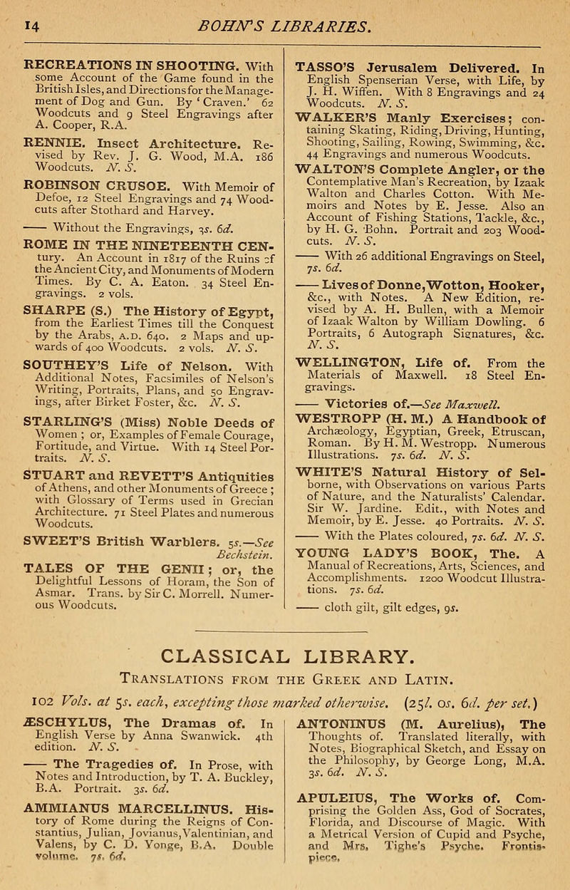 RECREATIONS IN SHOOTING. With some Account of the Game found in the British Isles, and Directions for the Manage- ment of Dog and Gun. By ' Craven.' 62 Woodcuts and 9 Steel Engravings after A. Cooper, R.A. RENNIE. Insect Architecture. Re- vised by Rev. J. G. Wood, M.A. 186 Woodcuts. N. S. ROBINSON CRUSOE. With Memoir of Defoe, 12 Steel Engravings and 74 Wood- cuts after Stothard and Harvey. Without the Engravings, is. 6d. ROME IN THE NINETEENTH CEN- tury. An Account in 1817 of the Ruins zi the Ancient City, and Monuments of Modern Times. By C. A. Eaton. 34 Steel En- gravings. 2 vols. SHARPE (S.) The History of Egypt, from the Earliest Times till the Conquest by the Arabs, a.d. 640. 2 Maps and up- wards of 400 Woodcuts. 2 vols. A^. .S. SOUTHEY'S Life of Nelson. With Additional Notes, Facsimiles of Nelson's Writing, Portraits, Plans, and 50 Engrav- ings, after Birket Foster, &c. N, S. STARLING'S (Miss) Noble Deeds of Women; or, Examples of Female Courage, Fortitude, and Virtue. With 14 Steel Por- traits. N. S. STUART and REVETT'S Antiquities of Athens, and other Monuments of Greece ; with Glossary of Terms used in Grecian Architecture. 71 Steel Plates and numerous Woodcuts. SWEET'S British Warblers. 5s.—See Bechstein. TALES OF THE GENII; or, the Delightful Lessons of Horam, the Son of Asmar. Trans, by Sir C. Morrell. Numer- ous Woodcuts. TASSO'S Jerusalem Delivered. In English Spenserian Verse, with Life, by J. H. WifFen. With 8 Engravings and 24 Woodcuts. N. S. WALKER'S Manly Exercises; con- taining Skating, Riding, Driving, Hunting, Shooting, Sailing, Rowing, Swimming, &c. 44 Engravings and numerous Woodcuts. WALTON'S Complete Angler, or the Contemplative Man's Recreation, by Izaak Walton and Charles Cotton. With Me- moirs and Notes by E. Jesse. Also an Account of Fishing Stations, Tackle, &c, by H. G. Bohn. Portrait and 203 Wood- cuts. N. S. With 26 additional Engravings on Steel, 7-r. 6d. Lives of Donne, Wotton, Hooker, &c, with Notes. A New Edition, re- vised by A. H. Bullen, with a Memoir of Izaak Walton by William Dowling. 6 Portraits, 6 Autograph Signatures, &c. M.S. WELLINGTON, Life of. From the Materials of Maxwell. 18 Steel En- gravings. Victories of.—See Maxwell. WESTROPP (H. M.) A Handbook of Archaeology, Egyptian, Greek, Etruscan, Roman. By H. M. Westropp. Numerous Illustrations. ?s. 6d. N. S. WHITE'S Natural History of Sel- borne, with Observations on various Parts of Nature, and the Naturalists' Calendar. Sir W. Jardine. Edit., with Notes and Memoir, by E. Jesse. 40 Portraits. N. S. With the Plates coloured, ys. 6d. N. S. YOUNG LADY'S BOOK, The. A Manual of Recreations, Arts, Sciences, and Accomplishments. 1200 Woodcut Illustra- tions, -js. 6d. cloth gilt, gilt edges, as. CLASSICAL LIBRARY. Translations from the Greek and Latin. 102 Vols, at $s. each, excepting those marked otherwise. (25/. ar. 6d. per set,) .ESCHYLUS, The Dramas of. In English Verse by Anna Swanwick. 4th edition. N. S. The Tragedies Of. In Prose, with Notes and Introduction, by T. A. Buckley, B.A. Portrait. 3s. 6d. AMMIANUS MARCELLENUS. His- tory of Rome during the Reigns of Con- stantius, Julian, Jovianus,Valentinian, and Valens, by C. D. Yonge, B.A. Double volume. 7*, dd. ANTONINUS (M. Aurelius), The Thoughts of. Translated literally, with Notes, Biographical Sketch, and Essay on the Philosophy, by George Long, M.A. 3s. 6d. N. S. APULEIUS, The Works of. Com- prising the Golden Ass, God of Socrates, Florida, and Discourse of Magic. With a Metrical Version of Cupid and Psyche, and Mrs. Tighe's Psyche. Frontis- piece.