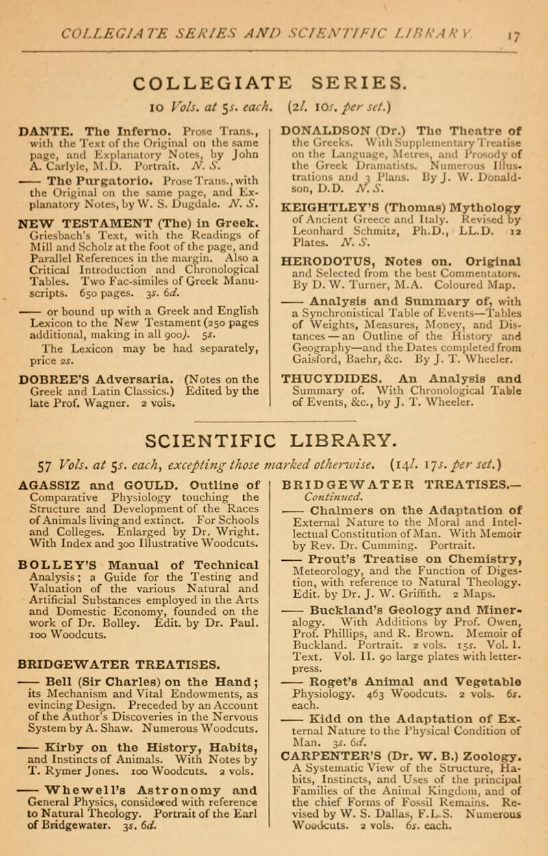 COLLEGIATE SERIES AMP SCIENTIFIC LIBRARY COLLEGIATE SERIES. io Vols, at 5*. each. (2/. 10s. per set.) DANTE. The Inferno. Prose Trans., with the Text of the Original on the same page, and Explanatory Notes, by John A. Carlyle, M.D. Portrait. N.S. The Purgatorio. Prose Trans..with the Original on the same page, and Ex- planatory Notes, byW. S. Dugdale. N. S. NEW TESTAMENT (The) in Greek. Griesbach's Text, with the Readings of Mill and Scholz at the foot of the page, and Parallel References in the margin. Also a Critical Introduction and Chronological Tables. Two Fac-similes of Greek Manu- scripts. 650 pages. 3$. 6d. or bound up with a Greek and English Lexicon to the New Testament (250 pages additional, making in all 900,). ss- The Lexicon may be had separately, price 2s. DOBREE'S Adversaria. (Notes on the Greek and Latin Classics.) Edited by the late Prof. Wagner. 2 vols. DONALDSON (Dr.) The Theatre of the (ireeks. With Supplemei on the Language, Men dy of the I aiists. Numerous Illus- trations and 3 Plans. By J. \\. Donald- son, D.D. N.S. KEIGHTLEY'S (Thomas) Mythology of Ancient Greece and Italy. Revised by Leonhard Si limits, Ph.D., LL.D. 12 Plates. N. S. HERODOTUS, Notes on. Original and Selected from the best Commentators. By D. W. Turner, M.A. Coloured Map. Analysis and Summary of, with a Synchronistical Table of Events—Tables of Weights, Measures, Money, and Dis- tances— an Outline of the History and Geography—and the Dates completed from Gaisford, Baehr, &c. By J. T. Wheeler. THUCYDIDES. An Analysis and Summary of. With Chronological Table of Events, &c, by J. T. Wheeler. SCIENTIFIC LIBRARY. 57 Vols, at $s. each, excepting those marked otherwise. (14/. ijs. per set.) AGASSIZ and GOULD. Outline of Comparative Physiology touching the Structure and Development of the Races of Animals living and extinct. For Schools and Colleges. Enlarged by Dr. Wright. With Index and 300 Illustrative Woodcuts. BOLLEY'S Manual of Technical Analysis; a Guide for the Testing and Valuation of the various Natural and Artificial Substances employed in the Arts and Domestic Economy, founded on the work of Dr. Bolley. Edit, by Dr. Paul. 100 Woodcuts. BRIDGEWATER TREATISES. —- Bell (Sir Charles) on the Hand ; its Mechanism and Vital Endowments, as evincing Design. Preceded by an Account of the Author s Discoveries in the Nervous System by A. Shaw. Numerous Woodcuts. -— Kirby on the History, Habits, and Instincts of Animals. With Notes by T. Rymer Jones. 100 Woodcuts. 2 vols. Whewell's Astronomy and General Physics, considered with reference to Natural Theology. Portrait of the Earl of Bridgewater. 31. 6d. BRIDGEWATER TREATISES.- Continiicd. • Chalmers on the Adaptation of External Nature to the Moral and Intel- lectual Constitution of Man. With Memoir by Rev. Dr. Cumming. Portrait. Prout's Treatise on Chemistry, Meteorology, and the Function of Diges- tion, with reference to Natural Theology. Edit, by Dr. J. W. Griffith. 2 Maps. Buckland's Geology and Miner- alogy. With Additions by Prof. Owen, Prof. Phillips, and R. Brown. Memoir of Buckland. Portrait. 2 vols. 15s. Vol. 1. Text. Vol. II. 90 large plates with letter- press. Roget's Animal and Vegetable Physiology. 463 Woodcuts. 2 vols. 6s. each. Kidd on the Adaptation of Ex- ternal Nature to the Physical Condition of Man. 3*. 6d. CARPENTER'S (Dr. W. B.) Zoology. A Systematic View of the Structure, Ha- bits, Instincts, and Uses of the principal Families of the Animal Kingdom, and of the chief Forms of Fossil Remains. Re- vised by W. S. Dallas, F.L.S. Numerous Woodcuts. 2 vols. 6s. each.