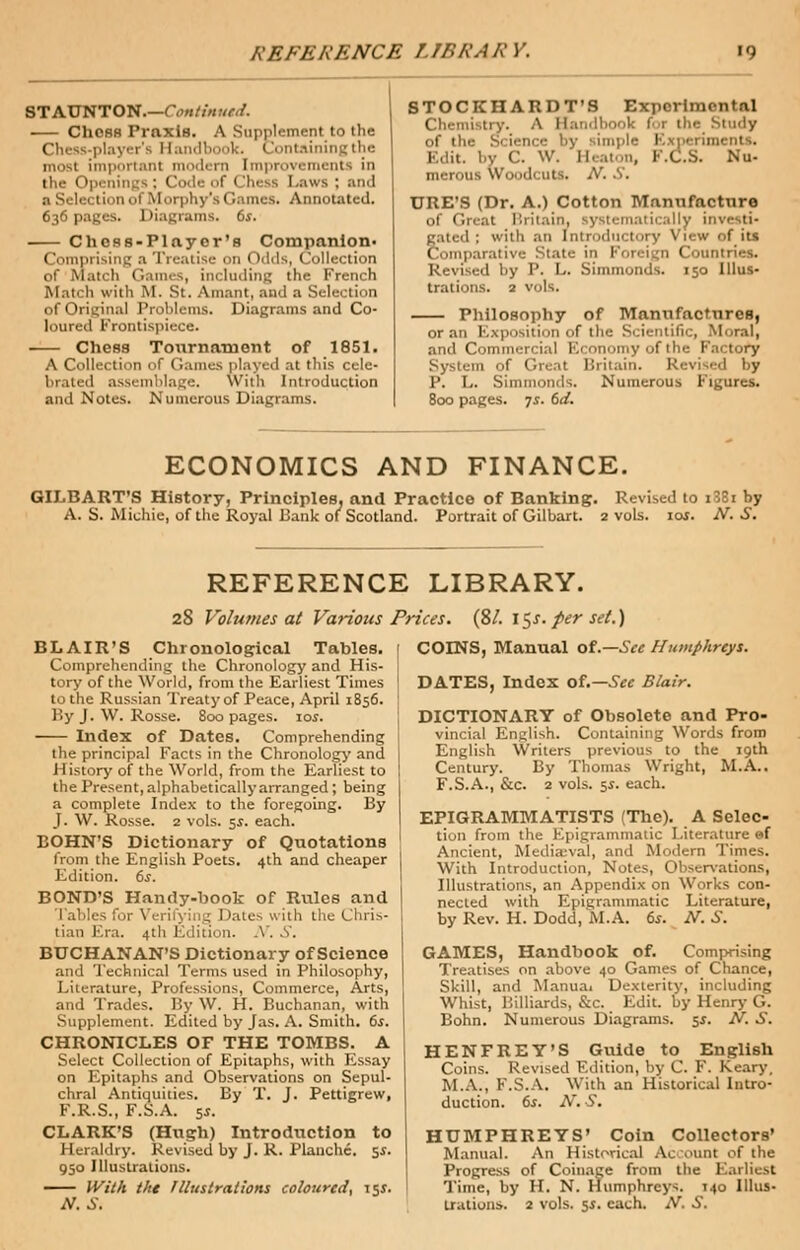 STAUNTON.—Continued. ChOSB Praxis. A Supplement to the Chess-player's Handbook. Containing the most important modern Improvements in the Openings; I Laws : and a Selection of Morphy's Games. Annotated. 636 pages. 1 liagnuns. 6s. ChoRS-Playcr's Companion- Comprising a Treatise on o.l<ls, Collection of Match Games, including the French Match with M. St. Ainant, and a Selection of Original Problems. Diagrams and Co- loured Frontispiece. Chess Tournament of 1851. A Collection of Games played at this cele- brated assi mblage. With Introduction and Notes. Numerous Diagrams. STOCKHARDT'S Experimental Chemistry. A Handbook lot the Study of the Science by sin Edit, by C. W. Heaton, K.C.S. Nu- merous Woodcuts. N. .S'. URE'S (Dr. A.) Cotton Manufacture of Great Britain, systematically inve ti- nted : with an introductory View of its Comparative State in Foreign Countries. Revised by P. L. Simmonds. 150 Illus- trations. 2 vols. Philosophy of Manufactures, oran Exposition of the Scientific, Moral, and Commercial Economy of the Factory System of Great Britain. Revised by P. L. Simmonds. Numerous Figures. 800 pages. 7s. 6d. ECONOMICS AND FINANCE. GILBART'S History, Principles, and Practice of Banking. Revised to i38i by A. S. Michie, of the Royal Bank of Scotland. Portrait of Gilbart. 2 vols. 10s. N. S. REFERENCE LIBRARY. 28 Volumes at Various Prices. (SI. l$s. per set.) BLAIR'S Chronological Tables. Comprehending the Chronology and His- tory of the World, from the Earliest Times to the Russian Treaty of Peace, April 1856. By J. W. Rosse. 800 pages. 10s. Index of Dates. Comprehending the principal Facts in the Chronology and History of the World, from the Earliest to the Present, alphabetically arranged ; being a complete Index to the foregoing. By J. W. Rosse. 2 vols. 5s. each. BOHN'S Dictionary of Quotations from the English Poets. 4th and cheaper Edition. 6s. BOND'S Handy-book of Rules and les for Verifying Dates with the Chris- tian Era. 4th Edition. X. S. BUCHANAN'S Dictionary of Science and Technical Terms used in Philosophy, Literature, Professions, Commerce, Arts, and Trades. By W. H. Buchanan, with Supplement. Edited by Jas. A. Smith. 6s. CHRONICLES OF THE TOMBS. A Select Collection of Epitaphs, with Essay on Epitaphs and Observations on Sepul- chral Antiquities. By T. J. Pettigrew, F.R.S., F.S.A. sj. CLARK'S (Hugh) Introduction to Heraldry. Revised by J. R. Planchc. 5$. 950 Illustrations. With tht Illustrations coloured, \$s. N.S. COINS, Manual ot.—See Humphreys. DATES, Index of.— See Blair. DICTIONARY of Obsolete and Pro- vincial English. Containing Words from English Writers previous to the 19th Century. By Thomas Wright, M.A.. F.S.A., &c. 2 vols. si. each. EPIGRAMMATISTS (The). A Selec- tion from the Epigrammatic Literature ef Ancient, Mediajval, and Modern Times. With Introduction, Notes, Observations, Illustrations, an Appendix on Works con- nected with Epigrammatic Literature, by Rev. H. Dodd.M.A. 6s. N. S. GAMES, Handbook of. Comprising Treatises on above 40 Games of Chance, Skill, and Manua, Dexterity, including Whist, Billiards, &c. Edit, by Henry- G. Bohn. Numerous Diagrams. 5$. N. S. HENFREY'S Guide to English Coins. Revised Edition, by C. F. Keary, M.A., F.S.A. With an Historical Intro- duction. 6s. N. S. HUMPHREYS' Coin Collectors' Manual. An Historical Ac ount of the Progress of Coinage from the Earliest Time, by H. N. Humphreys. 140 Illus- trations. 2 vols. 5s. each. A''. 6.