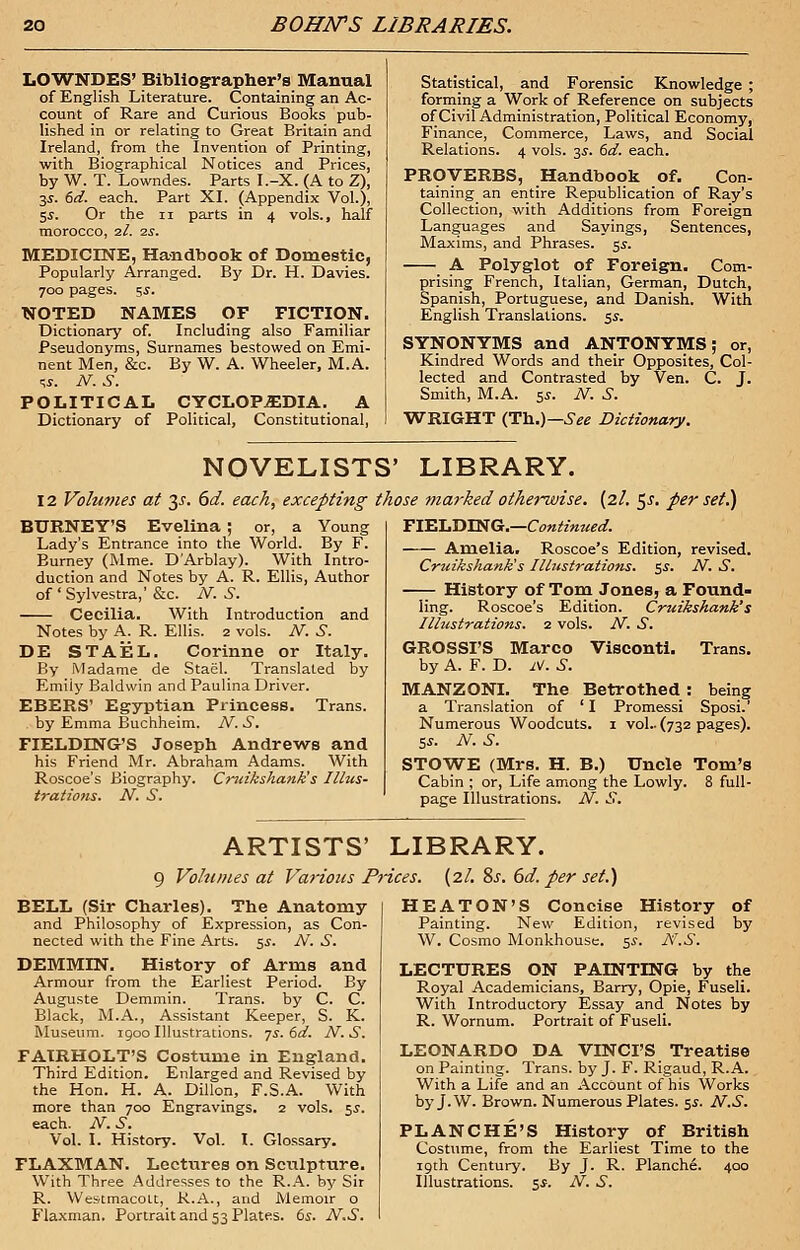 LOWNDES' Bibliographer's Manual of English Literature. Containing an Ac- count of Rare and Curious Books pub- lished in or relating to Great Britain and Ireland, from the Invention of Printing, with Biographical Notices and Prices, by W. T. Lowndes. Parts I.-X. (A to Z), 3^. 6d. each. Part XI. (Appendix Vol.), 5$. Or the n parts in 4 vols., half morocco, 2I. 2s. MEDICINE, Handbook of Domestic, Popularly Arranged. By Dr. H. Davies. 700 pages. 5s. NOTED NAMES OF FICTION. Dictionary of. Including also Familiar Pseudonyms, Surnames bestowed on Emi- nent Men, &c. By W. A. Wheeler, M.A. «. N. S. POLITICAL CYCLOPEDIA. A Dictionary of Political, Constitutional, Statistical, and Forensic Knowledge ; forming a Work of Reference on subjects of Civil Administration, Political Economy, Finance, Commerce, Laws, and Social Relations. 4 vols. 35. (sd. each. PROVERBS, Handbook of. Con- taining an entire Republication of Ray's Collection, with Additions from Foreign Languages and Sayings, Sentences, Maxims, and Phrases. 5^. A Polyglot of Foreign. Com- prising French, Italian, German, Dutch, Spanish, Portuguese, and Danish. With English Translations. 5s. SYNONYMS and ANTONYMS; or, Kindred Words and their Opposites, Col- lected and Contrasted by Ven. C. J. Smith, M.A. $s. N. S. WRIGHT (Th.)— See Dictionary. NOVELISTS' LIBRARY. 12 Volumes at 35. 6d. each, excepting those marked otherwise. (2/. 5^. per set.) FIELDTNG.—Continued. Amelia. Roscoe's Edition, revised. Cruikshank's Illustrations. $s. N. S. History of Tom Jones, a Found- ling. Roscoe's Edition. Cruikshank's Illustrations. 2 vols. N. S. BURNEY'S Evelina ; or, a Young Lady's Entrance into the World. By F. Burney (Mme. DArblay). With Intro- duction and Notes by A. R. Ellis, Author of ' Sylvestra,' &c. N. S. Cecilia. With Introduction and Notes by A. R. Ellis. 2 vols. N. S. DE STAEL. Corinne or Italy. By Madame de Stael. Translated by Emily Baldwin and Paulina Driver. EBERS' Egyptian Princess. Trans. . by Emma Buchheim. TV. JT. FIELDING'S Joseph Andrews and his Friend Mr. Abraham Adams. With Roscoe's Biography. Cruikshank's Illus- trations. N. S. GROSSI'S Marco Visconti. Trans, by A. F. D. iV. i-. MANZONI. The Betrothed: being a Translation of ' I Promessi Sposi.' Numerous Woodcuts. 1 vol.. (732 pages). 5s. N. S. STOWE (Mrs. H. B.) Uncle Tom's Cabin ; or, Life among the Lowly. 8 full- page Illustrations. N. S. ARTISTS' LIBRARY. 9 Volumes at Various Prices. (2/. 8s. 6d. per set.) BELL (Sir Charles). The Anatomy and Philosophy of Expression, as Con- nected with the Fine Arts. 5^. N. S. DEMMIN. History of Arms and Armour from the Earliest Period. By Auguste Demmin. Trans, by C. C. Black, M.A., Assistant Keeper, S. K. Museum. 1900 Illustrations. 7s. 6d. N.S. FATRHOLT'S Costume in England. Third Edition. Enlarged and Revised by the Hon. H. A. Dillon, F.S.A. With more than 700 Engravings. 2 vols. 5J. each. N. S. Vol. I. History. Vol. I. Glossary. FLAXMAN. Lectures on Sculpture. With Three Addresses to the R.A. by Sir R. Westmacolt, R.A., and Memoir o Flaxman. Portrait and 53 Plates. 6s. N.S. H EATON'S Concise History of Painting. New Edition, revised by W. Cosmo Monkhouse. 5s. Itf.S. LECTURES ON PAINTING by the Royal Academicians, Barry, Opie, Fuseli. With Introductory Essay and Notes by R. Wornum. Portrait of Fuseli. LEONARDO DA VINCI'S Treatise on Painting. Trans, by J. F. Rigaud, R.A. With a Life and an Account of his Works by J.W. Brown. Numerous Plates. 5s. N.S. PLANCHE'S History of British Costume, from the Earliest Time to the 19th Century. By J. R. Planch^. 400 Illustrations. 5*. N. S.