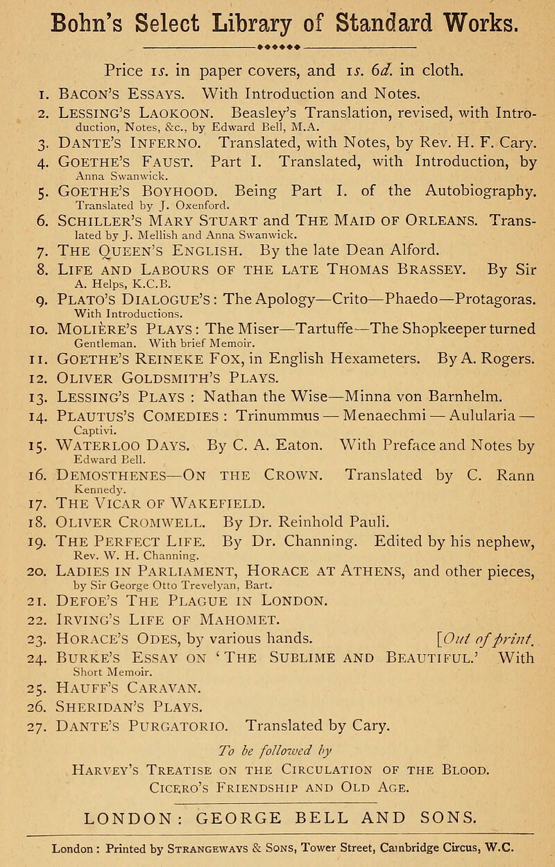 Bohn's Select Library of Standard Works. Price is. in paper covers, and is. 6d. in cloth. i. Bacon's Essays. With Introduction and Notes. 2. Lessing'S Laokoon. Beasley's Translation, revised, with Intro- duction, Notes, &c, by Edward Bell, M.A. 3. Dante's Inferno. Translated, with Notes, by Rev. H. F. Cary. 4. Goethe's Faust. Part I. Translated, with Introduction, by Anna Swanwick. 5. Goethe's Boyhood. Being Part I. of the Autobiography. Translated by J. Oxenford. 6. Schiller's Mary Stuart and The Maid of Orleans. Trans- lated by J. Mellish and Anna Swanwick. 7. The Queen's English. By the late Dean Alford. 8. Life and Labours of the late Thomas Brassey. By Sir A. Helps, K.C.B. 9. Plato's Dialogue's: The Apology—Crito—Phaedo—Protagoras. With Introductions. 10. Moliere's Plays : The Miser—Tartufife—The Shopkeeper turned Gentleman. With brief Memoir. 11. Goethe's Reineke Fox, in English Hexameters. By A. Rogers. 12. Oliver Goldsmith's Plays. 13. LESSING'S Plays : Nathan the Wise—Minna von Barnhelm. 14. Plautus'S COMEDIES : Trinummus — Menaechmi — Aulularia — Captivi. 15. Waterloo Days. By C. A. Eaton. With Preface and Notes by Edward Bell. 16. Demosthenes—On the Crown. Translated by C. Rami Kennedy. 17. The Vicar of Wakefield. 18. Oliver Cromwell. By Dr. Reinhold Pauli. 19. The Perfect Life. By Dr. Channing. Edited by his nephew, Rev. W. H. Channing. 20. Ladies in Parliament, Horace at Athens, and other pieces, by Sir George Otto Trevelyan, Bart. 21. Defoe's The Plague in London. 22. Irving's Life of Mahomet. 23. Horace's Odes, by various hands. [Out of print. 24. Burke's Essay on 'The Sublime and Beautiful.' With Short Memoir. 25. Hauff's Caravan. 26. Sheridan's Plays. 27. Dante's Purgatorio. Translated by Cary. To be followed by Harvey's Treatise on the Circulation of the Blood. Cicero's Friendship and Old Age. LONDON: GEORGE BELL AND SONS. London : Printed by Strangeways & Sons, Tower Street, Cambridge CircuSj W.C.