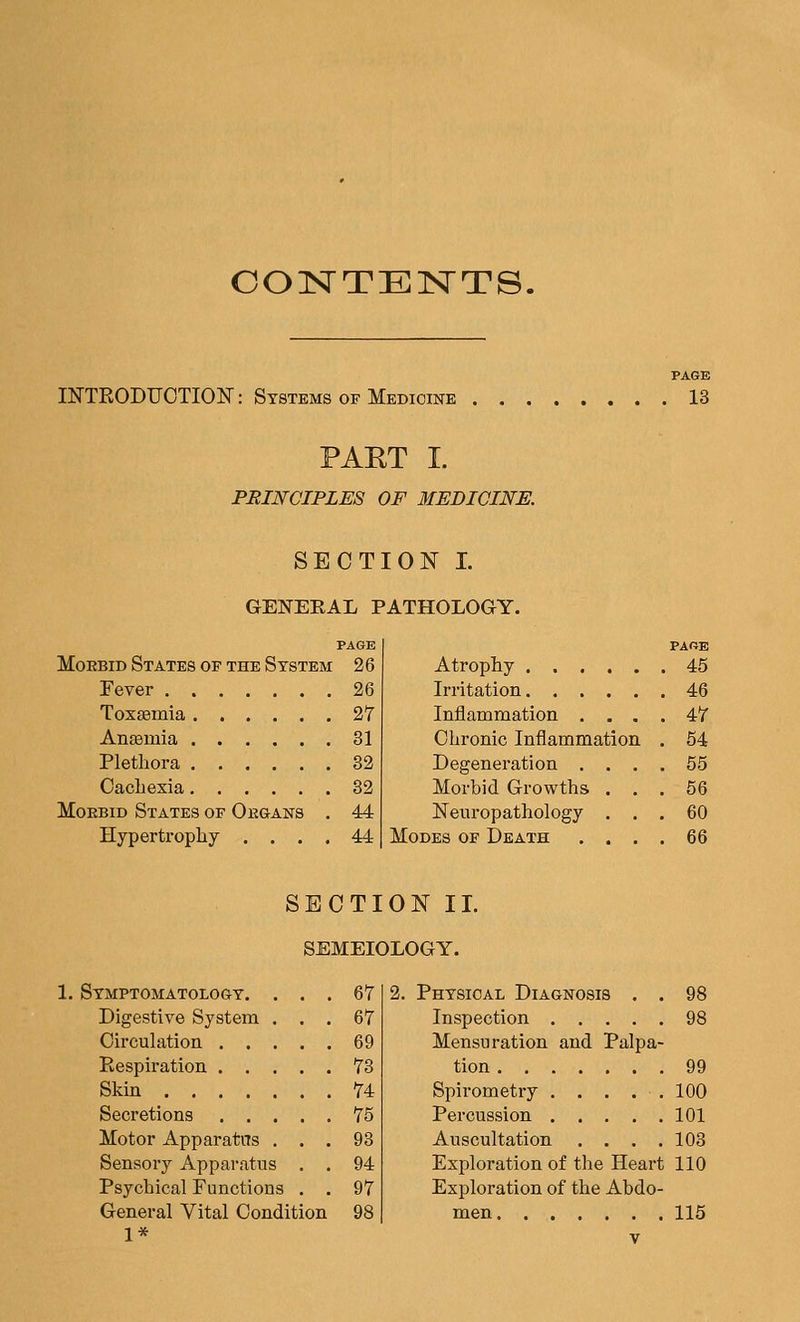 CONTENTS. INTRODUCTION: Systems of Medicine PAGE . 13 PART I. PRINCIPLES OF MEDICINE. SECTION I. GENERAL PATHOLOGY. MoEBiD States of the System 2 6 Fever 26 Toxaemia 2Y Anasmia 31 Plethora 32 Oacliexia 32 MoEBiD States of Oegans . 44 Hypertrophy .... 44 Atrophy FARE . 45 Irritation . 46 Inflammation . . . . 47 Chronic Inflammation 54 Degeneration . . . 65 Morbid Growths . . 56 Neuropathology . . 60 Modes of Death . . . 66 SECTION II. SEMEIOLOGY. 1. Symptomatology. Digestive System Circulation . . Respiration . . Skin .... Secretions . . Motor Apparatas Sensory Apparatus Psychical Functions General Vital Condition 1* 67 67 69 73 74 75 93 94 97 98 2. Physical Diagnosis . . 98 Inspection 98 Mensuration and Palpa- tion 99 Spirometry . . . . . 100 Percussion 101 Auscultation . . . .103 Exploration of the Heart 110 Exploration of the Abdo- men 115