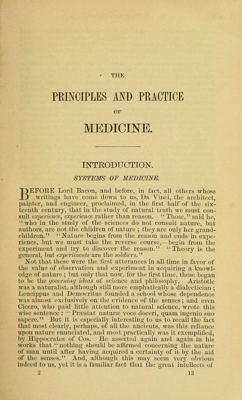THE PRINCIPLES AND PRACTICE OF MEDICINE. INTRODUCTION. SYSTEMS OF MEDICINE. BEFOEE Lord Bacon, and before, in fact, all others whose writings have come down to us, Da Vinci, the architect, painter, and engineer, proclaimed, in the first half of the six- teenth century, that in the study of natural truth we must con- sult experience., experience rather than reason.  Those, said he, who in the study of the sciences do not consult nature, but authors, are not the children of nature ; they are only her grand- children. Nature begins from the reason and ends in expe- rience, but we must take the reverse course,—begin from the experiment and try to discover the reason. Theory is the general, but experiments are the soldiers.'''' Not that these were the first utterances in all time in favor of the value of observation and experiment in acquiring a knowl- edge of nature ; but only that now, for the first time, these began to be the governing ideas of science and philosophy. Aristotle was a naturalist, although still more emphatically a dialectician ; Leucippus and Democritus founded a school whose dependence was almost exclusively on the evidence of the senses; and even Cicero, who paid little attention to natural science, wrote this wise sentence : ''Praistat naturae voce doceri, quam ingenio suo sapere. But it is especially interesting to us to recall the fact that most clearly, perhaps, of all the ancients, was this reliance upon nature enunciated, and most practically was it exemplified, by Hippocrates of Cos. He asserted again and again in his works that  nothing should be affirmed concerning the nature of man until after having acquired a certainty of it by the aid of the senses. And, although this may seem very obvious indeed to us, yet it is a familiar fact that the great intellects of