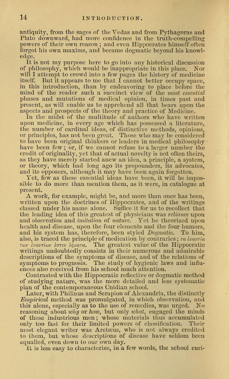 antiquity, from the sages of the Vedas and from Pythagoras and Plato downward, had more confidence in the tnath-compelling powers of their own reason ; and even Hippocrates himself often forgot his own maxims, and became dogmatic beyond his knowl- edge. It is not my purpose here to go into any historical discussion of philosophy, which would be inappropriate in this place. Nor will I attempt to crowd into a few pages the history of medicine itself. But it appears to me that I cannot better occupy space, in this introduction, than by endeavoring to place before the mind of the reader such a succinct view of the most essential phases and mutations of medical opinion, in times past and present, as will enable us to apprehend all that bears upon the aspects and prospects of the theory and practice of Medicine. In the midst of the multitude of authors who have written upon medicine, in every age which has possessed a literature, the number of cardinal ideas, of distinctive methods, opinions, or principles, has not been great. Those who may be considered to have been original thinkers or leaders in medical philosophy • have been few; or, if we cannot refuse to a larger number the credit of originality, yet that of actual novelty is not often theirs, as they have merely started anew an idea, a principle, a system, or theory, which had long ago its propounders, its advocates, and its opposers, although it may have been again forgotten. Yet, few as these essential ideas have been, it will be impos- sible to do more than mention them, as it were, in catalogue at present. A work, for example, might be, and more than once has been, written upon the doctrines of Hippocrates, and of the writings classed under his name alone. Suffice it for us to recollect that the leading idea of this greatest of physicians was reliance upon and observation and imitation of nature. Yet he theorized upon health and disease, upon the four elements and the four humors, and his system has, therefore, been styled Dogmatic. To him, also, is traced the principle of medication by contraries; ra havria Tuv kvavTLuv kariv 'irjuara. The greatest value of the Hippocratic writings undoubtedly consists in their numerous and admirable descriptions of the symptoms of disease, and of the relations of symptoms to prognosis. The study of hygienic laws and influ- ences also received from his school much attention. Contrasted with the Hippocratic reflective or dogmatic method of studying nature, was the more detailed and less systematic plan of the contemporaneous Cnidian school. Later, with Philinus and Serapion of Alexandria, the distinctly Empirical method was promulgated, in which observation, and this alone, especially as to the use of remedies, was urged. No reasoning about why or how^ but only what^ engaged the minds of these industrious men; whose materials thus accumulated only too fast for their limited powers of classification. Their most elegant writer was Aretaeus, who is not always credited to them, but whose descriptions of disease have seldom been equalled, even down to our own day. It is less easy to characterize, in a few words, the school curi-