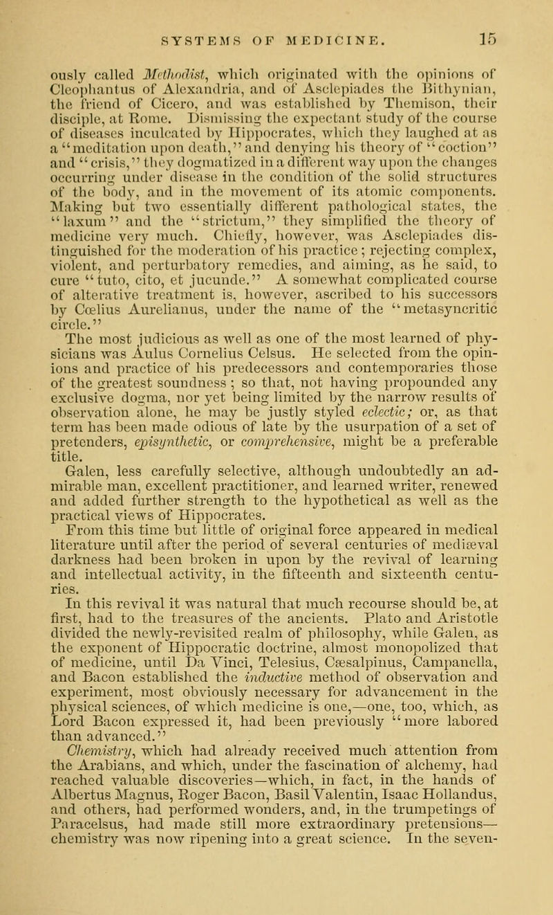 S Y S T E M S (> F M E D I C I N E . ] 5 ously called Mvtlunlist, which orif^inatod with the opinions of Clcoplianlus of Alexandria, and of Asclepiades the liithynian, the friend of Cicero, and was estahlishcd hy Themison, their disciple, at Rome. Disniis.sing the expectant study of the course of diseases inculcated h}' Hippocrates, whicli they laughed at as a meditation upon death, and denying his theory of coctiou and crisis, tht^y dogmatized in a diflereut way upon the changes occurring under disease in the condition of the solid structures of the hody, and in the movement of its atomic com])onents. Making hut two essentially different pathological states, the laxum and the strictum, they simplified the theory of medicine very much. Chielly, however, was Asclepiades dis- tinguished for the moderation of his practice ; rejecting complex, violent, and perturhatory remedies, and aiming, as he said, to cure  tuto, cito, et jucunde. A somewhat complicated course of alterative treatment is, however, ascrihed to his successors by Crelius Aurelianus, under the name of the  metasyncritic circle. The most judicious as well as one of the most learned of phy- sicians was Aulus Cornelius Celsus. He selected from the opin- ions and practice of his predecessors and contemporaries those of the greatest soundness ; so that, not having propounded any exclusive dogma, nor yet being limited l)y the narrow results of observation alone, he may be justly styled eclectic; or, as that term has been made odious of late by the usurpation of a set of pretenders, episynthetic, or comprehensive^ might be a preferable title. Galen, less carefully selective, although undoubtedly an ad- mirable man, excellent practitioner, and learned writer, renewed and added further strength to the hypothetical as well as the practical views of Hippocrates. From this time but little of original force appeared in medical literature until after the period of sevei-al centuries of mediteval darkness had been broken in upon by the revival of learning and intellectual activity, in the fifteenth and sixteenth centu- ries. In this revival it was natural that much recourse should be, at first, had to the treasures of the ancients. Plato and Aristotle divided the newly-revisited realm of philosophy, while Galen, as the exponent of Hippocratic doctrine, almost monopolized that of medicine, until Da Vinci, Telesius, Csesalpiuus, Campanella, and Bacon established the inductive method of observation and experiment, most obviously necessary for advancement in the physical sciences, of which medicine is one,—one, too, which, as Lord Bacon expressed it, had been previously more labored than advanced. C/temisi)'!/, which had already received much attention from the Arabians, and which, under the fascination of alchemy, had reached valuable discoveries—which, in fact, in the hands of Albertus Magnus, Eoger Bacon, Basil Valentin, Isaac Hollandus, and others, had performed wonders, and, in the trumpetings of Paracelsus, had made still more extraordinary pretensions— chemistry was now ripening into a great science. In the seven-