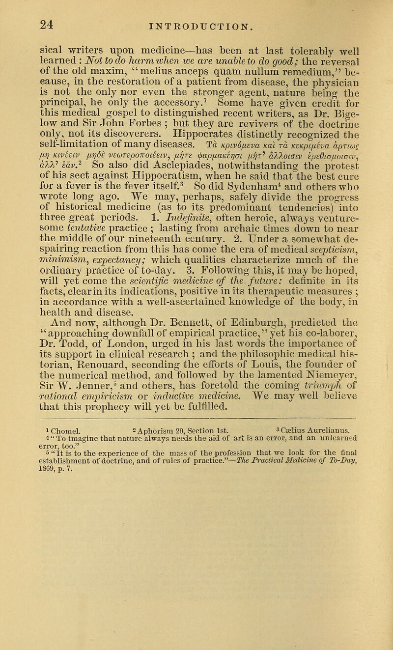 sical writers upon medicine—has been at last tolerably well learned : Not to do harm when we are unable to do good; the reversal of the old maxim,  melius anceps quam nullum remedium, be- cause, in the restoration of a patient from disease, the physician is not the only nor even the stronger agent, nature being the principal, he only the accessory.^ Some have given credit for this medical gospel to distinguished recent writers, as Dr. Bige- low and Sir John Eorbes ; but they are revivers of the doctrine only, not its discoverers. Hippocrates distinctly recognized the self-limitation of many diseases. Td Kpivd/ueva koL to. KSKpifiiva apTiug fii] KLVEELv /iTjSe veuTepoTToieEiv, iii]Te (pap/xaKETjai p.rjr'' alloiULv ipEdLGfioiaiv^ alV kav.^ So also did Asclepiades, notwithstanding the protest of his sect against Hippocratism, when he said that the best cure for a fever is the fever itself.^ So did Sydenham* and others who wrote long ago. We may, perhaps, safely divide the progress of historical medicine (as to its predominant tendencies) into three great periods. 1. Indefinite^ often heroic, always venture- some tentative practice ; lasting from archaic times down to near themiddle of our nineteenth century. 2. Under a somewhat de- spairing reaction from this has come the era of medical scephasm, minimism^ expectancy; which qualities characterize much of the ordinary practice of to-day. 3. Following this, it may be hoped, will yet come the scientific medicine of the future: definite in its facts, clear in its indications, positive in its therapeutic measures ; in accordance with a well-ascertained knowledge of the body, in health and disease. And now, although Dr. Bennett, of Edinburgh, predicted the approaching downfall of empirical practice, yet his co-laborer. Dr. Todd, of London, urged in his last words the importance of its support in clinical research ; and the philosophic medical his- torian, Renouard, seconding the eflforts of Louis, the founder of the numerical method, andlfollowed by the lamented Niemeyer, Sir W. Jenner,^ and others, has foretold the coming triumph of rational empiricism or inductive medicine. We may well believe that this prophecy will yet be fulfilled. iChomel. 2 Aphorism 20, Section 1st. ^Cselius Aurelianus. 4 To imagine that nature always needs the aid of art is an error, and an unlearned error, too. 5  It is to the experience of the mass of the profession that we look for the final establishment of doctrine, and of rules of practice.—fAe Practical Medicine of To-Bay, 18G9, p. 7.