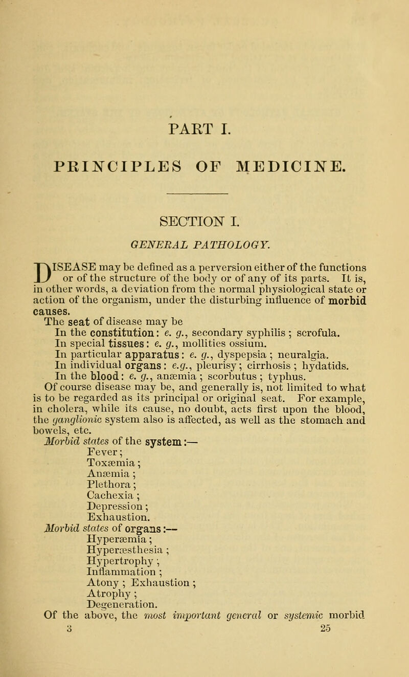 PART I. PRINCIPLES OF MEDICINE. SECTION I. GENERAL PATHOLOGY. DISEASE may be defined as a perversion either of the functions or of the structure of the body or of any of its parts. It is, in other words, a deviation from the normal physiological state or action of the organism, under the disturbing influence of morbid causes. The seat of disease may be In the constitution: e. g., secondary syphilis ; scrofula. In special tissues: e. fir., mollities ossium. In particular apparatus: e. g., dyspepsia ; neuralgia. In individual organs : e.g., pleurisy; cirrhosis; hydatids. In the blood: e. (/., anaemia ; scorbutus ; typhus. Of course disease may be, and generally is, not limited to what is to be regarded as its principal or original seat. For example, in cholera, while its cause, no doubt, acts first upon the blood, the ganglionic system also is affected, as well as the stomach and bowels, etc. Morbid states of the system:— Eever; Toxaemia; Anremia ; Plethora; Cachexia; Depression; Exhaustion. Morbid states of organs:— Hypersemia; Hyperfesthesia ; Hypertrophy; Inflammation ; Atony ; Exhaustion ; Atrophy ; Degeneration. Of the above, the most important general or systemic morbid