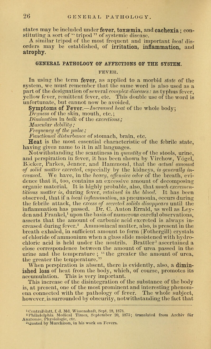 states may be included under fever, toxaemia, and cachexia; con- stituting a sort of ■ tripod  of systemic disease. A similar tripod of the most frequent and important local dis- orders may be established, of irritation, inflammation, and atrophy. GEWEKAL PATHOLOGY OF AFFECTIONS OF THE SYSTEM. FEVER. In using the term fever, as applied to a morbid state of the system, we must remember that the same word is also used as a part of the designation of several complex diseases: as typhus fever, yellow fever, remittent fever, etc. This double use of the word is unfortunate, but cannot now be avoided. Symptoms of Fever.—Increased heat of the whole body; Dryness of the skin, mouth, etc.; Diminution in hulk of the excretions; Muscular debility; Frequency of the pulse; Functional disturbance of stomach, brain, etc. Heat is the most essential characteristic of the febrile state, having given name to it in all languages. Notwithstanding the scantiness in quantity of the stools, urine, and perspiration in fever, it has been shown by Virchow, Yogel, Bocker, Parkes, Jenner, and Plammond, that the actual amount of solid matter excreted^ especially by the kidneys, is generally in- creased. We have, in the heavy, offensive odor of the breath, evi- dence that it, too, contains an excessive amount of decomposing organic material. It is highly probable, also, that much excremen- titious matter is, during fever, retained in the blood. It has been observed, that if a local inflammation, as pneumonia, occurs during the febrile attack, the excess of secreted solids disappears until the inflammation has passed. Dr. C. Anton Errald, as well as Ley- den and Frankei,^ upon the basis of numerous careful observations, asserts that the amount of carbonic acid excreted is always in- creased during fever.^ Ammoniacal matter, also, is present in the breath exhaled, in sufficient amount to form (Fothergill) crystals of chloride of ammonium when a glass slide moistened with hydro- chloric acid is held under the nostrils. Brattlcr^ ascertained a close correspondence between the amount of urea passed in the urine and the temperature ; the greater the amount of urea, the greater the temperature. When perspiration is absent, there is evidently, also, a dimin- ished loss of heat from the body, which, of course, promotes its accumulation. This is very important. This increase of the disintegration of the substance of the body is, at present, one of the most prominent and interesting phenom- ena connected with the pathology of fever. The whole subject, however, is surrounded by obscurity, notwithstanding the fact that 1 Centrail)latt, f. d. Md. Wissenshaft, Sept. 28, 1878. 2 Philadelphia Medical Times, September 20, 1873; translated from Archiv fUr Anatomie, Physiologie, etc. ^Uuoted by Murchison, in his work on Fevers.