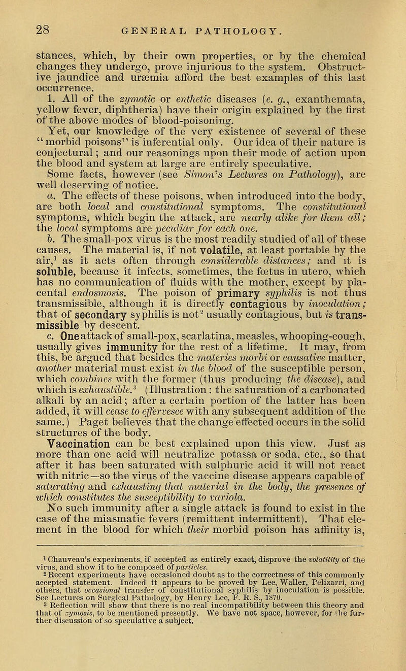 stances, which, by their own properties, or by the chemical changes they undergo, prove injurious to the system. Obstruct- ive jaundice and uraemia afford the best examples of this last occurrence. 1. All of the zymotic or entheiic diseases (e. g., exanthemata, yellow fever, diphtheria) have their origin explained by the first of the above modes of blood-poisoning. Yet, our knowledge of the very existence of several of these  morbid poisons is inferential only. Our idea of their nature is conjectural; and our reasonings upon their mode of action upon the blood and system at large are entirely speculative. Some facts, however (see Simon^s Lectures on Pathology), are well deserving of notice. o. The effects of these poisons, when introduced into the body, are both local and constitutional symptoms. The constitutional symptoms, which begin the attack, are nearly alike for them all; the local symptoms ?ixe peculiar for each one. h. The small-pox virus is the most readily studied of all of these causes. The material is, if not volatile, at least portable by the air,^ as it acts often through considerable distances; and it is soluble, because it infects, sometimes, the foetus in utero, which has no communication of fluids with the mother, except by pla- cental endosmosis. The poison of primary syphilis is not thus transmissible, although it is directly contagious by inoculation; that of secondary syphilis is not'^ usually contagious, but is trans- missible by descent. c. One attack of small-pox, scarlatina, measles, whooping-cough, usually gives immunity for the rest of a lifetime. It may, from this, be argued that besides the materies morbi or causative matter, another material must exist in the blood of the susceptible person, which combines with the former (thus producing the disease)^ and which is exhaustible.'^ (Illustration: the saturation of a carbonated alkali by an acid; after a certain portion of the latter has been added, it will cease to effervesce with any subsequent addition of the same.) Paget believes that the change effected occurs in the solid structures of the body. Vaccination can be best explained upon this view. Just as more than one acid will neutralize potassa or soda, etc., so that after it has been saturated with sulphuric acid it will not react with nitric —so the virus of the vaccine disease appears capable of saturating and exhausting that material in the body, the presence of which constitutes the susceptibility to variola. No such immunity after a single attack is found to exist in the case of the miasmatic fevers (remittent intermittent). That ele- ment in the blood for which their morbid poison has aflinity is. 1 Chauveau's experiments, if accepted as entirely exact, disprove the volatility of the ■virus, and show it to be composed of particles. 2 Recent experiments have occasioned doubt as to the correctness of this commonly- accepted statement. Indeed it appears to be proved by Lee, Waller, Pelizarri, and others, that occasional transfer of constitutional syphilis by inoculation is possible. See Lectures on Surgical Path<ilogy, by Henry Lee, F. R. S., 1870. 3 Reflection will show that there is no real incompatibility between this theory and that of zynioHs, to be mentioned presently. We have not space, however, for the fur- ther discussion of so .speculative a subject.