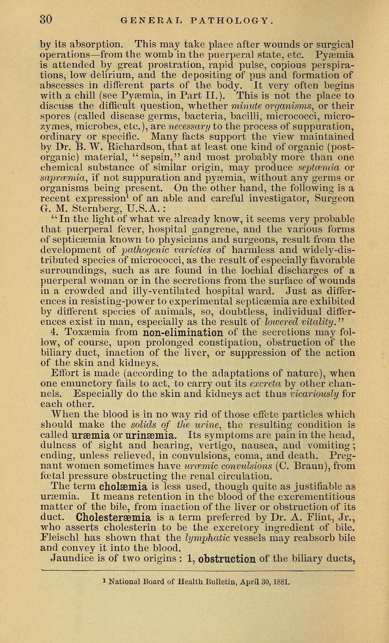 by its absorption. This may take place after wounds or surgical operations—from the womb in the puerperal state, etc. Pysemia is attended by great prostration, rapid pulse, copious perspira- tions, low delirium, and the depositing of pus and formation of abscesses in different parts of the body. It very often begins with a chill (see Pyeemia, in Part II.), This is not the place to discuss the difficult question, whether minute organisms^ or their spores (called disease germs, bacteria, bacilli, micrococci, raicro- zymes, microbes, etc.), are necessary to the process of suppuration, ordinary or specific. Many facts support the view maintained by Dr. B. W, Richardson, that at least one kind of organic (post- organic) material, sepsin,and most probably more than one chemical substance of similar origin, may produce septcpmia or scqyrcemia, if not suppuration and pyaemia, without any germs or organisms being present. On the other hand, the following is a recent expression^ of an able and careful investigator, Surgeon G. M. Sternberg, U.S.A. : In the light of what we already know, it seems very probable that puerperal fever, hospital gangrene, and the various forms of septic&emia known to physicians and surgeons, result from the development of pathogenic varieties of harmless and widely-dis- tributed species of micrococci, as the result of especially favorable surroundings, such as are found in the lochial discharges of a puerperal woman or in the secretions from the surface of wounds in a crowded and illy-ventilated hospital ward. Just as differ- ences in resisting-power to experimental septicaemia are exhibited by different species of animals, so, doubtless, individual differ- ences exist in man, especially as the result of lowered vitality.'''' 4. Toxaemia from non-elimination of the secretions may fol- low, of course, upon prolonged constipation, obstruction of the biliary duct, inaction of the liver, or suppression of the action of the skin and kidneys. Effort is made (according to the adaptations of nature), when one emunctory fails to act, to carry out its excreta by other chan- nels. Especially do the skin and kidneys act thus vicariously for each other. When the blood is in no way rid of those effete particles which should make the solids of the urine., the resulting condition is called ursemia or urinffimia. Its symptoms are pain in the head, dulness of sight and hearing, vertigo, nausea, and vomiting; ending, unless relieved, in convulsions, coma, and death. Preg- nant women sometimes have urmmic convulsions (C. Braun), from foetal pressure obstructing the renal circulation. The term cholsemia is less used, though quite as justifiable as ursemia. It means retention in the blood of the excrementitious matter of the bile, from inaction of the liver or obstruction of its duct. Cholestersemia is a term preferred by Dr. A. Flint, Jr., who asserts cholesterin to be the excretory ingredient of bile. Eleischl has shown that the lymphatic vessels may reabsorb bile and convey it into the blood. Jaundice is of two origins : 1, obstruction of the biliary ducts, 1 National Board of Health Bulletin, April 30,1881.