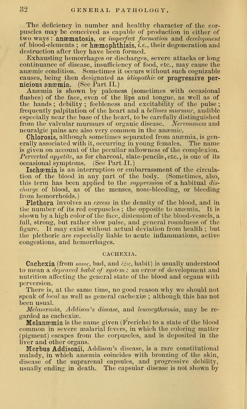 The deficiency in number and healthy character of the cor- puscles may be conceived as capable of production in either of two ways : anaBmatosis, or imperfect formation and development of blood-elements ; or haemophthisis, i.e., their degeneration and destruction after they have been formed. Exhausting hemorrhages or discharges, severe attacks or long continuance of disease, insufficiency of food, etc., may cause the ansemic condition. Sometimes it occurs without such cognizable causes, being then designated as idiopathic or progressive per- nicious ansemia. (See Part II.) Anaemia is shown by paleness (sometimes with occasional flushes) of the face, even of the lips and tongue, as well as of the hands ; debility ; feebleness and excitability of the pulse ; frequently palpitation of the heart and a bellows m,urmu7\ audible especially near the base of the heart, to be carefully distinguished from the valvular murmurs of organic disease. Nervousness and neuralgic pains are also very common in the anaemic. Chlorosis, althougli sometimes separated from anaemia, is gen- erally associated with it, occurring in young females. The name is given on account of the peculiar sallowness of the complexion. Perverted appetite, as for charcoal, slate-pencils, etc., is one of its occasional symptoms. (See Part 11.) Ischaeinia is an interruption or embarrassment of the circula- tion of the blood in any part of the body. (Sometimes, also, this term has been applied to the suppression of a habitual dis- charge of blood, as of the menses, nose-bleeding, or bleeding from hemorrhoids.) Plethora involves an excess in the density of the blood, and in the number of its red corpuscles ; the opposite to anaemia. It is shown by a high color of the face, distension of the blood-vessels, a full, strong, but rather slow pulse, and general roundness of the figure. It may exist without actual deviation from health ; but the plethoric are especially liable to acute inflammations, active congestions, and hemorrhages. CACHEXIA. Cachexia (from namg, bad, and ff/?, habit) is usually understood to mean a depraved habit of system ; an error of development and nutrition affecting the general state of the blood and organs with perversion. There is, at the same time, no good reason why we should not speak of local as well as general cachexiae ; although this has not been usual. Melanoeynia, Addison''s disease, and leucocythcemia, may be re- garded as cachexiae. Melanffimia is the name given (Frerichs) to a state of the blood common in severe malarial fevers, in which the coloring matter (pigment) escapes from the corpuscles, and is deposited in the liver and other organs. Morbus Addisonii, Addison's disease, is a rare constitutional malady, in which anaemia coincides with bronzing of the skin, disease of the suprarenal capsules, and progressive debilit}', usually ending in death. The capsular disease is not shown by