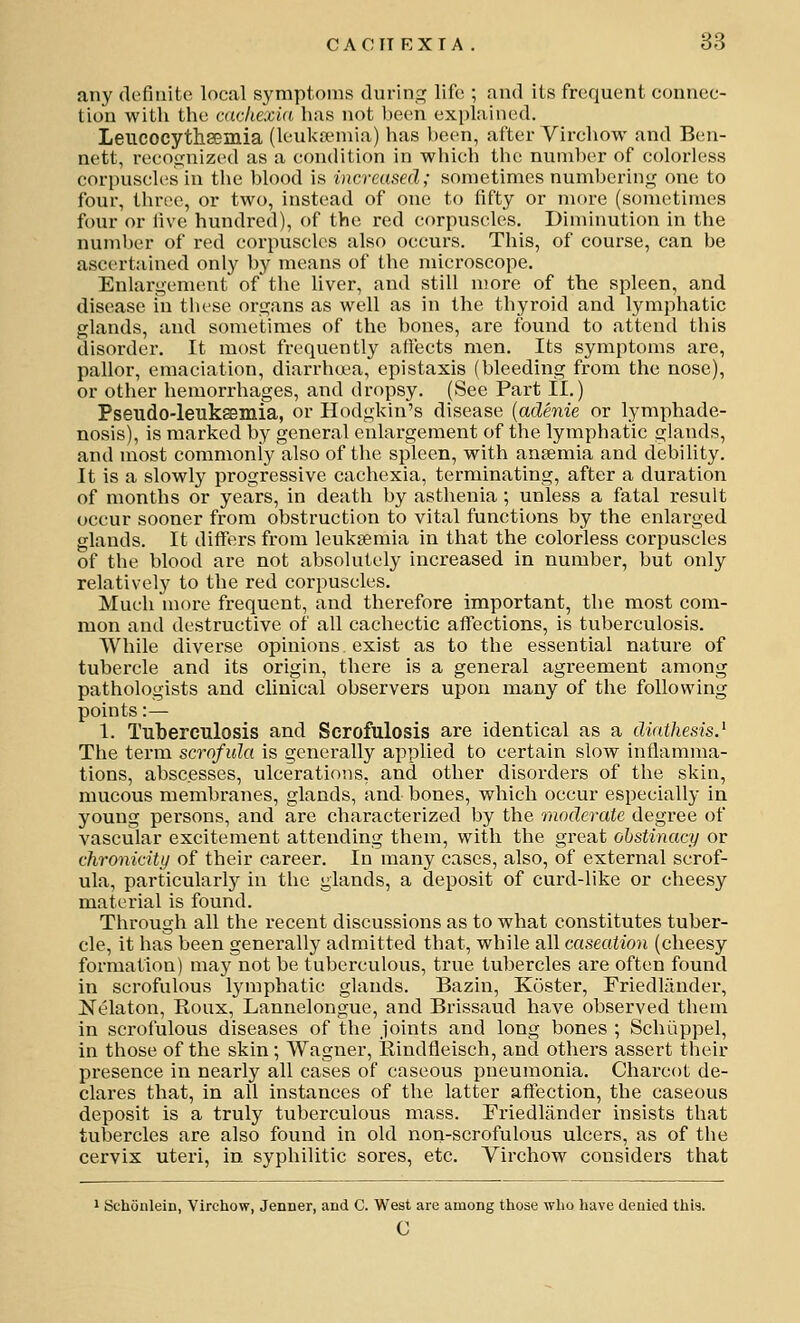 any definite local symptoms during life ; and its frequent connec- tion with the aickexid has not been explained. Leucocytheemia (leuktemia) has been, after Virchow and Ben- nett, recoo;nized as a condition in which the number of colorless corpuscles in the blood is increased; sometimes numbering one to four, three, or two, instead of one to fifty or more (sometimes four or live hundred), of the red corpuscles. Diminution in the number of red corpuscles also occurs. This, of course, can be ascertained only by means of the microscope. Enlargement of'the liver, and still more of the spleen, and disease in these organs as well as in the thyroid and lymphatic glands, and sometimes of the bones, are found to attend this disorder. It most frequently affects men. Its symptoms are, pallor, emaciation, diarrha-a, epistaxis (bleeding from the nose), or other hemorrhages, and dropsy. (See Part II.) Pseudo-leukffimia, or Hodgkin's disease [aclenie or lymphade- nosis), is marked by general enlargement of the lymphatic glands, and most commonly also of the spleen, with aneemia and debility. It is a slowly progressive cachexia, terminating, after a duration of months or years, in death by asthenia; unless a fatal result occur sooner from obstruction to vital functions by the enlarged glands. It differs from leukaemia in that the colorless corpuscles of the blood are not absolutely increased in number, but only relatively to the red corpuscles. Much more frequent, and therefore important, the most com- mon and destructive of all cachectic affections, is tuberculosis. While diverse opinions exist as to the essential nature of tubei'cle and its origin, there is a general agreement among pathologists and clinical observers upon many of the following points:— 1. Tuberculosis and Serofulosis are identical as a diathesis.^ The term scrofula is generally applied to certain slow inflamma- tions, abscesses, ulcerations, and other disorders of the skin, mucous membranes, glands, and bones, which occur especially in young persons, and are characterized by the moderate degree of vascular excitement attending them, with the great obstinacy or chronicity of their career. In many cases, also, of external scrof- ula, particularly m the glands, a deposit of curd-like or cheesy material is found. Through all the recent discussions as to what constitutes tuber- cle, it has been generally admitted that, while all caseation (cheesy formation) may not be tuberculous, true tubercles are often found in scrofulous lymphatic glands. Bazin, Koster, Friedliinder, JSTelaton, Koux, Lannelongue, and Brissaud have observed them in scrofulous diseases of the joints and long bones ; Schtippel, in those of the skin; Wagner, Rindfleisch, and others assert their presence in nearly all cases of caseous pneumonia. Charcot de- clares that, in all instances of the latter affection, the caseous deposit is a truly tuberculous mass. Friedlander insists that tubercles are also found in old non-scrofulous ulcers, as of the cervix uteri, in syphilitic sores, etc. Virchow considers that 1 Schonlein, Virchow, Jenner, and C. West are among those who have denied thia. c