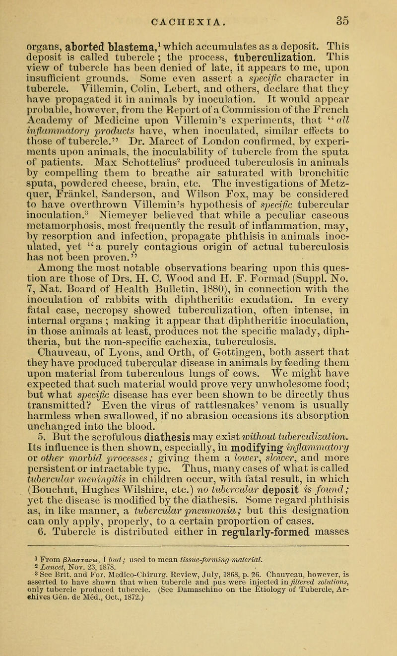 organs, aborted blastema,^ which caccumulates as a deposit. This deposit is called tubercle ; the process, tuberculization. This view of tubercle has been denied of late, it appears to me, upon insufficient grounds. Some even assert a specific character in tubercle. Villemin, Colin, Lebert, and others, declare that they have propagated it in animals by inoculation. It would appear probable, however, from the Eejjort of a Commission of the French Academy of Medicine upon Villemin's experiments, that '•'■all inflammatOT}! products have, when inoculated, similar effects to those of tubercle. Dr. Marcet of London confirmed, by experi- ments upon animals, the inoculability of tubercle from the sputa of patients. Max Schottelius'^ produced tuberculosis in animals by compelling them to breathe air saturated with bronchitic sputa, powdered cheese, brain, etc. The investigations of Metz- qner, Friinkel, Sanderson, and Wilson Fox, may be considered to have overthrown Yillemin's hypothesis of spewj^c tubercular inoculation.^ Niemeyer believed that while a peculiar caseous metamorphosis, most frequently the result of inflammation, may, by resorption and infection, propagate phthisis in animals inoc- ulated, yet a purely contagious origin of actual tuberculosis has not been proven. Among the most notable observations bearing upon this ques- tion are those of Drs. H. C. Wood and H. F. Formad (Suppl. No. 7, Nat. Board of Health Bulletin, 1880), in connection with the inoculation of rabbits with diphtheritic exudation. In every fatal case, necropsy showed tuberculization, often intense, in internal organs ; making it appear that diphtheritic inoculation, in those animals at least, produces not the specific malady, diph- theria, but the non-si3ecific cachexia, tuberculosis. Chauveau, of Lyons, and Orth, of Gottingen, both assert that they have produced tubercular disease in animals by feeding them upon material from tuberculous lungs of cows. We might have expected that such material would prove very unwholesome food; but what specific disease has ever been shown to be directly thus transmitted? Even the virus of rattlesnakes' venom is usually harmless when swallowed, if no abrasion occasions its absorption unchanged into the blood. 5. But the scrofulous diathesis may exist without tuberculization. Its influence is then shown, especially, in modifying inflammatory or other morbid ^jrocesses; giving them a lower, sloioer, and more persistent or intractable type. Thus, many cases of what is called tubercular meningitis in children occur, with fatal result, in which (Bouchut, Hughes Wilshire, etc.) no tubercular deposit is found; yet the disease is modified by the diathesis. Some regard phthisis as, in like manner, a tubercular pnewnonia; but this designation can only apply, properly, to a certain proportion of cases. 6. Tubercle is distributed either in regularly-formed masses 1 From pXacrravM. I bud; used to mean tissue-forming material. 2 Limcet, Nov. 23, 187S. 3 See Brit, and For. Medico-Chirurg. Review, July, 1868, p. 26. Chauveau, however, is asserted to have shown that when tubercle and pus were injected in filtered solutions, only tubercle produced tubercle. (See Damaschino on the Etiology of Tubercle, Ar- ehivcs Gen. de Med., Oct., 1872.)