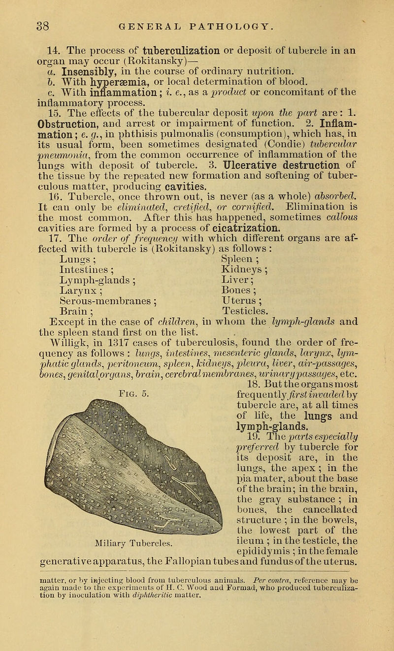 14. The process of tuberculization or deposit of tubercle in an organ may occur (Rokitansky)— a. Insensibly, in the course of ordinary nutrition. h. With hyperaemia, or local determination of blood, c. With inflammation; i. e., as a product or concomitant of the inflammatory process. 15. The effects of the tubercular deposit wpon the part are: 1. Obstruction, and arrest or impairment of function. 2. Inflam- mation ; e. g., in phthisis pulmonalis (consumption), which has, in its usual form, been sometimes designated (Condie) tuhercular pneumonia^ from the common occurrence of inflammation of the lungs with deposit of tubercle. 3. Ulcerative destruction of thetissue by the repeated new formation and softening of tuber- culous matter, producing cavities. 16. Tubercle, once thrown out, is never (as a whole) absorbed. It can only be eliminated, cretified, or cornifled. Elimination is the most common. After this has happened, sometimes callous cavities are formed by a process of cicatrization. 17. The order of frequencij with which different organs are af- fected with tubercle is (Rokitansky) as follows : Lungs; Spleen ; Intestines; Kidneys ; Lymph-glands ; Liver; Larynx; Bones; Serous-membranes ; Uterus; Brain; Testicles. Except in the case of children., in whom the lymph-glands and the spleen stand first on the list. Willigk, in 1317 cases of tuberculosis, found the order of fre- quency as follows : lungs, intestines, mesenteric glands, larynx, lym- 2)hatic glands, peritoneum., spleen, kidneys, pleura, liver, air-pjassages, bones, genitalprgans, brain, cerebral membranes, urinary passages, etc. 18. But the organs most Fig. 5. frequeniiy firstinvadedhy tubercle are, at all times of life, the lung's and lymph-glands. 19. The parts especially preferred by tubercle for its deposit are, in the lungs, the apex ; in the pia mater, about the base of the brain; in the brain, the gray substance ; in bones, the cancellated structure ; in the bowels, the lowest part of the Miliary Tubercles. ileum ; in the testicle, the epididymis ; in the female generative apparatus, the Fallopian tubes and fundus of the uterus. matter, or by injecting blood from tuberculous animals. Per contra, reference may be again made to the experiments of H. C. Wood aud Formad, who produced tuberculiza- tion by inoculation with diphllierUiu matter.