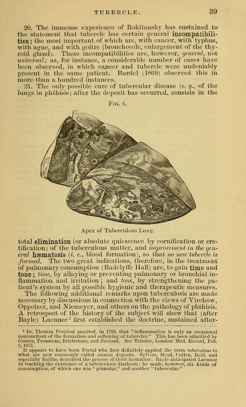 20. The immense, experience of Tlokiliinsky has sustained to the statement that tubercle has certain i2;eneral incompatibili- ties; the most im])ortant of which arc, witli cancer, with typlius, with ague, and with goitre (bronchoccle, (snlargement of the thy- roid giand). These incompatibilities are, however, general, not universal; as, for instance, a considerable number of cases have been observed, in which cajicer and tubercle were undeniably present in the same patient. Burdel (1HG9) observed this in more than a hundred instances. 21. The only possible cure of tubercular disease (e. f/., of the lungs in phthisis) after the deposit has occurred, consists in the Fig. 6. Apex of Tuberculous Lung. total eliminatioii (or absolute quiescence by cornification or ere- tification) of the tuberculous matter, and wiprovement in the gen- eral hsematosis (i e., blood formation), so that no new tubercle is formed. The two gi-eat indications, therefore, in the treatment of pulmonary consumption (Radclyffe Hall) are, to gain time and tone; time, by allaying or preventing pulmonary or bronchial in- flammation and irritation ; and tone, by strengthening the pa- tient's system by all possible hygienic and therapeutic measures. The following additional remarks upon tuberculosis are made necessary by discussions in connection with the views of Virchow, Oppolzer, and Niemeyer, and others on the pathology of phthisis. A retrospect of the history of the subject will show that (after Bayle) Laennec ^ first established the doctrine, sustained after- 1 Dr. Thomas Percival asserted, in 1789, that inflammation is only an occasional concomitant of the formation and softening of tubercles. This has been admitted by- Graves, Trousseau, Brichetcau, and Jaccoud. See Teissier, London Med. Becord, Feb. 5, 1873. It appears to have been Portal who first definitely applied the term luherculous to what are now conunonly called caseous deposits. Sylvius, ^luad, Culleu, Reid, and especially Baillie, described the process of their forraatior. Bayle anticipated Laennec in teaching the existence of a tuberculous diathesis; he made, however, six kinds of cunsumptioD, of which one was granular, and another tubercular.