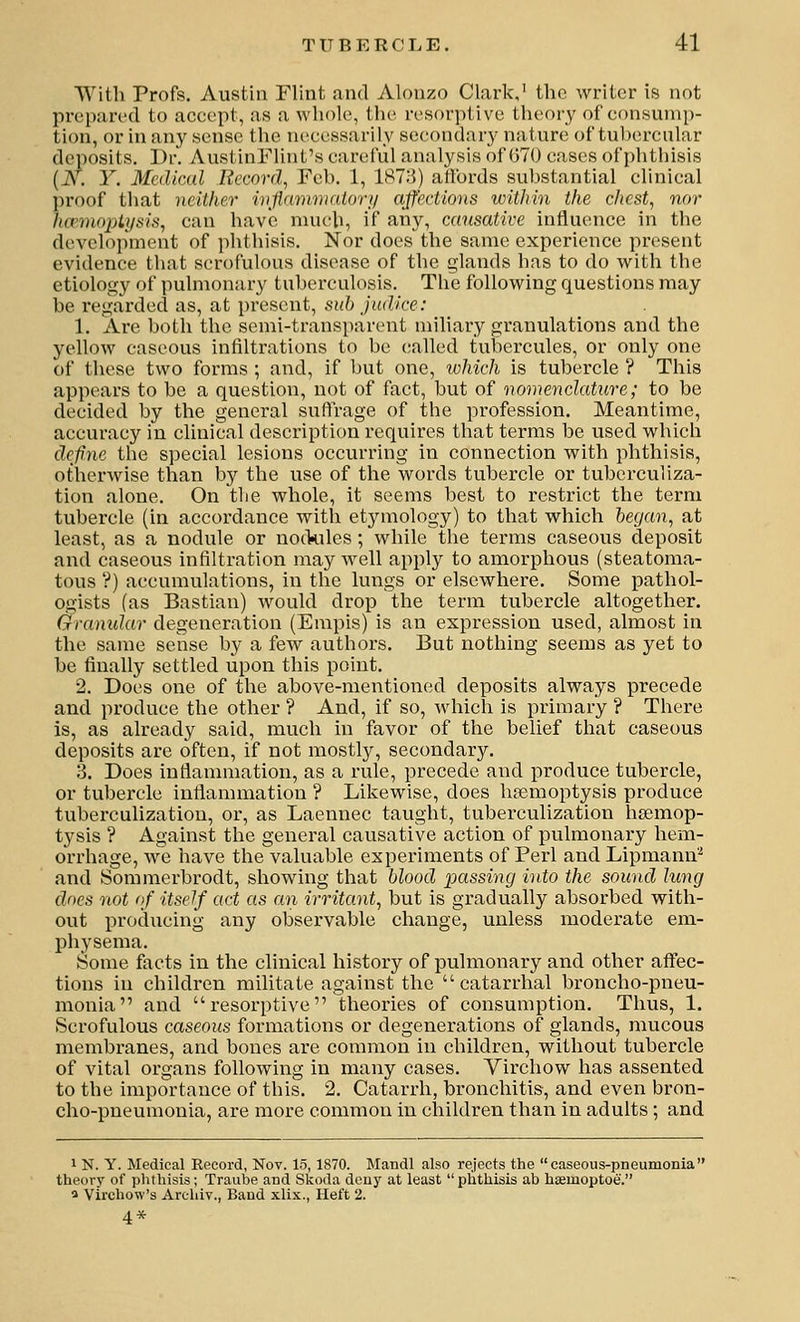 With Profs. Austin Flint and Alonzo Clfirk,' the writer is not prepared to accept, as a whole, tlie resorptive theory of consump- tion, or in any sense the necessarily secondary nature of tubercular deposits. Dr. AustinFlint's careful analysis of 070 cases of phthisis (iV. Y. Medical Record, Feb. 1, 187)5) alfords substantial clinical proof that neither inflamnKdory affections within the chest, nor hcvinojAysis, can have nuich, if any, causative influence in the development of phthisis. Nor does the same experience present evidence that scrofulous disease of the glands has to do with the etiology of pulmonary tuberculosis. The following questions may be regarded as, at pi-escnt, sub Judice: 1. Are both the semi-transparent miliary granulations and the yellow caseous infiltrations to be called tubercules, or only one of these two forms ; and, if but one, ivhich is tubercle ? This appears to be a question, not of fixct, but of nomenclature; to be decided by the general suftrage of the profession. Meantime, accuracy in clinical description requires that terms be used which defnc the special lesions occurring in connection with phthisis, otherwise than by the use of the words tubercle or tuberculiza- tion alone. On the whole, it seems best to restrict the term tubercle (in accordance with etymology) to that which began, at least, as a nodule or nockiles; while the terms caseous deposit and caseous infiltration may well apply to amorphous (steatoma- tous '?) accumulations, in the lungs or elsewhere. Some pathol- ogists (as Bastian) would drop the term tubercle altogether. Granidar degeneration (Empis) is an expression used, almost in the same sense by a few authors. But nothing seems as yet to be finally settled upon this point. 2. Does one of the above-mentioned deposits always precede and produce the other ? And, if so, which is primary ? There is, as already said, much in favor of the belief that caseous deposits are often, if not mostly, secondary. 3. Does inflammation, as a rule, precede and produce tubercle, or tubercle inflammation ? Likewise, does htemoptysis produce tuberculization, or, as Laennec taught, tuberculization hsemop- tysis ? Against the general causative action of pulmonary hem- orrhage, we have the valuable experiments of Perl and Lipmann'^ and Sommerbrodt, showing that blood passing into the sound lung does not of itself act as an irritant, but is gradually absorbed with- out prodiicing any observable change, unless moderate em- physema. Some facts in the clinical history of pulmonary and other affec- tions in children militate against the catarrhal broncho-pneu- monia and resorptive theories of consumption. Thus, 1. Scrofulous caseous formations or degenerations of glands, mucous membranes, and bones are common in children, without tubercle of vital organs following in many cases. Yirchow has assented to the importance of this. 2. Catarrh, bronchitis, and even bron- cho-pneumonia, are more common in children than in adults ; and 1 N. Y. Medical Record, Nov. 15,1870. Mandl also rejects the caseous-pneumonia theory of phthisis; Traube and Skoda deny at least  plithisis ab haemoptoe. » Virchow's Arehiv., Band xlix., Heft 2. 4*