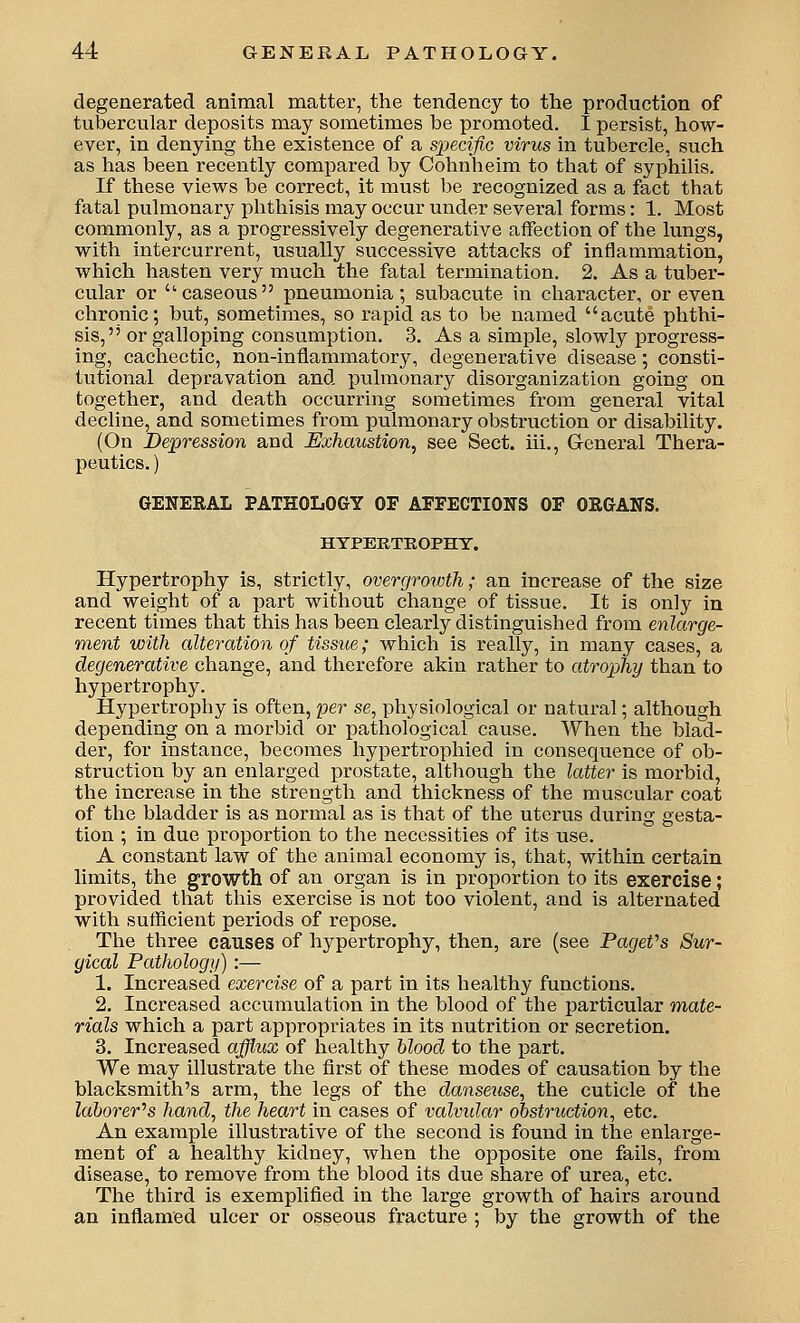 degenerated animal matter, the tendency to the production of tubercular deposits may sometimes be promoted. I persist, how- ever, in denying the existence of a specific virus in tubercle, such as has been recently compared by Cohnheim to that of syphilis. If these views be correct, it must be recognized as a fact that fatal pulmonary phthisis may occur under several forms: 1. Most commonly, as a progressively degenerative affection of the lungs, with intercurrent, usually successive attacks of inflammation, which hasten very much the fatal termination. 2. As a tuber- cular or caseous pneumonia; subacute in character, or even chronic; but, sometimes, so rapid as to be named acute phthi- sis, or galloping consumption, 3. As a simple, slowly progress- ing, cachectic, non-inflammatory, degenerative disease; consti- tutional depravation and pulmonary disorganization going on together, and death occurring sometimes from general vital decline, and sometimes from pulmonary obstruction or disability. (On Depression and Exhaustion^ see Sect, iii., General Thera- peutics. ) GENERAL PATHOLOGY OF AFFECTIONS OF ORGANS. HYPERTROPHY. Hypertrophy is, strictly, overgrowth; an increase of the size and weight of a part without change of tissue. It is only in recent times that this has been clearly distinguished from enlarge- ment with alteration of tissue; which is really, in many cases, a degenerative change, and therefore akin rather to atrophy than to hypertrophy. Hypertrophy is often, per se, physiological or natural; although depending on a morbid or pathological cause. When the blad- der, for instance, becomes hypertrophied in consequence of ob- struction by an enlarged prostate, although the latter is morbid, the increase in the strength and thickness of the muscular coat of the bladder is as normal as is that of the uterus during gesta- tion ; in due proportion to the necessities of its use. A constant law of the animal economy is, that, within certain limits, the growth of an organ is in proportion to its exercise; provided that this exercise is not too violent, and is alternated with sufficient periods of repose. The three causes of hypertrophy, then, are (see PageVs Sur- gical Pathology) :— 1. Increased exercise of a part in its healthy functions. 2. Increased accumulation in the blood of the particular mate- rials which a part appropriates in its nutrition or secretion. 3. Increased afflux of healthy blood to the part. We ixiay illustrate the first of these modes of causation by the blacksmith's arm, the legs of the danseiise, the cuticle of the laborer''s hand, the heart in cases of valvidar obstruction, etc. An example illustrative of the second is found in the enlarge- ment of a healthy kidney, when the opposite one fails, from disease, to remove from the blood its due share of urea, etc. The third is exemplified in the large growth of hairs around an inflamed ulcer or osseous fracture ; by the growth of the