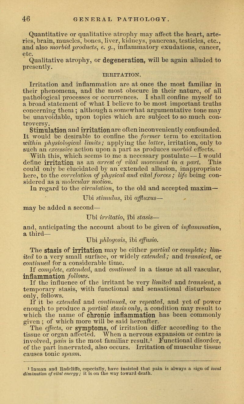 Quantitative or qualitative atrophy may affect the heart, arte- ries, brain, muscles, bones, liver, kidneys, pancreas, testicles, etc., and also morbid products, e. g., inflammatory exudations, cancer, etc. Qualitative atrophy, or degeneration, will be again alluded to presently. lEBITATION. Irritation and inflammation are at once the most familiar in their phenomena, and the most obscure in their nature, of all pathological processes or occurrences. I shall confine myself to a broad statement of what I believe to be most important truths concerning them ; although a somewhat argumentative tone may be unavoidable, upon topics which are subject to so much con- troversy. Stimulatioii and irritation are often inconveniently confounded. It would be desirable to confine the former term to excitation within physiological limits; applying the latter, irritation, only to such an excessive action upon a part as produces ^morbid effects. With this, which seems to me a necessary postulate — I would define irritation as an arrest of vital movement in a part. This could only be elucidated by an extended allusion, inappropriate here, to the correlation of physical and vital forces ; life being con- sidered as a molecidar motion. In regard to the circulation, to the old and accepted maxim— Ubi stimulus, ibi affluxus— may be added a second— Ubi irritatio, ibi stasis— and, anticipating the account about to be given of inflammation, a third— Ubi phlogosis, ibi effusio. The stasis of irritation may be either partial or complete; lim- ited to a very small surface, or widely extended; and transient, or continued for a considerable time. If comptlete, extended, and continued in a tissue at all vascular, inflammation follows. If the influence of the irritant be very limited and transient, a temporary stasis, with functional and sensational disturbance only, follows. If it be extended and continued, or repeated, and yet of power enough to produce a partial stasis only, a condition may result to which the name of chronic inflammation has been commonly given ; of which more will be said hereafter. The effects, or symptoms, of irritation difier according to the tissue or organ affected. When a nervous expansion or centre is involved, pain is the most familiar result.^ Functional disorder, of the part innervated, also occurs. Irritation of muscular tissue causes tonic spasm. ' Inman and Radclifife, especially, have insisted that pain is always a sign of local diminution of vital energy; it is on the way toward death.