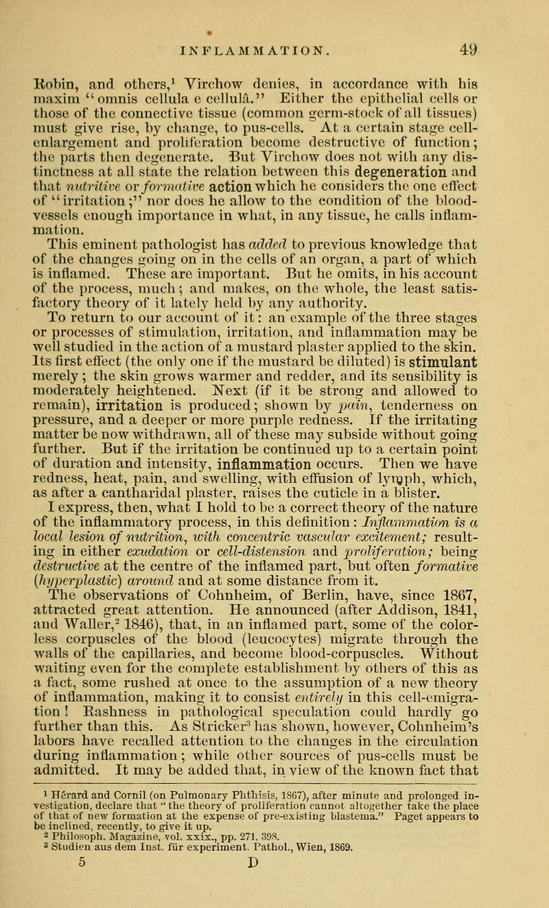 Kobin, and others,^ Yirchow denies, in accordance with his maxim omnis cellula e ctsllula. Either the epithelial cells or those of the connective tissue (common germ-stock of all tissues) must give rise, by change, to pus-cells. At a certain stage cell- enlargement and proliferation become destructive of function; the parts then degenerate. But Virchow does not with any dis- tinctness at all state the relation between this degeneration and that nutritive ov formative action which he considers the one eft'ect of irritation; nor does he allow to the condition of the blood- vessels enough importance in what, in any tissue, he calls inflam- mation. This eminent pathologist has added to previous knowledge that of the changes going on in the cells of an organ, a part of which is inflamed. These are important. But he omits, in his account of the process, much; and makes, on the whole, the least satis- factory theory of it lately held by any authority. To return to our account of it: an example of the three stages or processes of stimulation, irritation, and inflammation may be well studied in the action of a mustard plaster applied to the skin. Its first effect (the only one if the mustard be diluted) is stimulant merely; the skin grows warmer and redder, and its sensibility is moderately heightened. Next (if it be strong and allowed to remain), irritation is produced; shown by ixdn, tenderness on pressure, and a deeper or more purple redness. If the irritating matter be now withdrawn, all of these may subside without going further. But if the irritation be continued up to a certain point of duration and intensity, inflammation occurs. Then we have redness, heat, pain, and swelling, with effusion of lynjph, which, as after a cantharidal plaster, raises the cuticle in a blister. I express, then, what I hold to be a correct theory of the nature of the inflammatory process, in this definition: Inflammation is a local lesion of nutrition, with concentric vascular excitement; result- ing in either exudation or cell-distension and proliferation; being destructive at the centre of the inflamed part, but often formative [hiI per plastic) around and at some distance from it. The observations of Cohnheim, of Berlin, have, since 1867, attracted great attention. He announced (after Addison, 1841, and Waller,^ 1846), that, in an inflamed part, some of the color- less corpuscles of the blood (leucocytes) migrate through the walls of the capillaries, and become blood-corpuscles. Without waiting even for the complete establishment by others of this as a fiict, some rushed at once to the assumption of a new theory of inflammation, making it to consist entirehj in this cell-emigra- tion ! Rashness in pathological speculation could hardly go further than this. As Strieker^ has shown, however, Cohnheim's labors have recalled attention to the changes in the circulation during inflammation; while other sources of pus-cells must be admitted. It may be added that, in view of the known fact that 1 Herard and Cornil (on Pulmonary Phthisis, 1867), after minute and prolonged in- vestigation, declare that ''the theory of proliferation cannot altogether take the place of that of new formation at the expense of pre-existing hlastema. Paget appears to be inclined, recently, to give it up. 2 Philosoph. Magazine, vol. xxix., pp. 271. 39S. * Studien aus dem Inst, fiir experiment. Pathol., Wien, 1869. 5 D