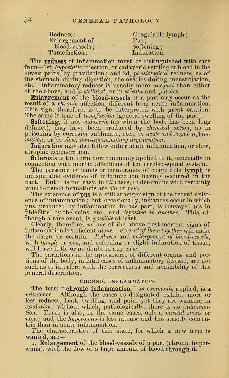 Bedness; Coagulable lymph; Enlargement of Pus; blood-vessels;  Softening; Tumefaction; Induration, The redness of inflammation must be distinguished with care from—1st, hypostatic injection, or cadaveric settling of blood in the lowest parts, by gravitation; and 2d, physiological redness, as of the stomach during digestion, the ovaries during menstruation, etc. Inflammatory redness is usually more unequal than either of the above, and is stellated, or in streaks and patches. Enlargement of the blood-vessels of a part may occur as the result of a chronic affection, different from acute inflammation. This sign, therefore, is to be interpreted with great caution. The same is true of tumefaction (general swelling of the part). Softening, if not cadaveric (as when the body has been long defunct), may have been produced by chemical action, as in poisoning by corrosive sublimate, etc., by acute and rapid inflam- m,ation, or by slow, non-inflammatory degeneration. Induration may also follow either acute inflammation, or slow, atrophic degeneration. Sclerosis is the term now commonly applied to it, especially in connection with morbid affections of the cerebro-spinal system. The presence of bands or membranes of coagulable lymph is indisputable evidence of inflammation having occurred in the part. But it is not easy, in all cases, to determine with certainty whether such formations are old or new. The existence of pus is a still stronger sign of the recent exist- ence of inflammation ; but, occasionally, instances occur in which pus, produced by inflammation in one part, is conveyed (as in phlebitis) by the veins, etc., and deposited in another. This, al- though a rare event, is possible at least. Clearly, therefore, no one of the above post-mortem signs of inflammation is sufficient alone. Several of them together will make the diagnosis certain. Bedness and enlargement of hlood-vessels, with lymph or pus, and softening or slight induration of tissue, will leave little or no doubt in any case. The variations in the appearance of different organs and por- tions of the body, in fatal cases of inflammatory disease, are not such as to interfere with the correctness and availability of this general description. CHRONIC INFLAMMATION. The term chronic inflammation, as commonly applied, is a misnomer. Although the cases so designated exhibit more or less redness, heat, swelling, and pain, yet they are wanting in exudation; without which, pathologically, there is no inflamma- tion. There is also, in the same cases, only a partial stasis or none; and the hyperoimia is less intense and less strictly concen- tric than in acute inflammation. The characteristics of this state, for which a new term is wanted, are— 1. Enlargement of the blood-vessels of a part (chronic hyper- semia), with the flow of a large amount of blood through it.